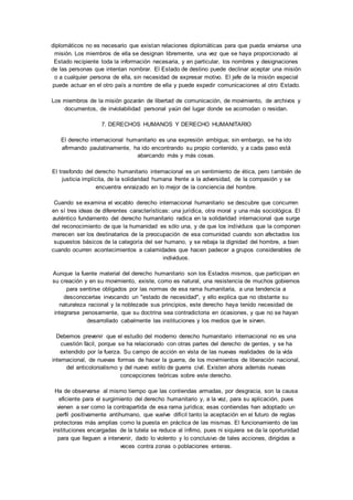 diplomáticos no es necesario que existan relaciones diplomáticas para que pueda enviarse una 
misión. Los miembros de ella se designan libremente, una vez que se haya proporcionado al 
Estado recipiente toda la información necesaria, y en particular, los nombres y designaciones 
de las personas que intentan nombrar. El Estado de destino puede declinar aceptar una misión 
o a cualquier persona de ella, sin necesidad de expresar motivo. El jefe de la misión especial 
puede actuar en el otro país a nombre de ella y puede expedir comunicaciones al otro Estado. 
Los miembros de la misión gozarán de libertad de comunicación, de movimiento, de archivos y 
documentos, de inviolabilidad personal yaún del lugar donde se acomodan o residan. 
7. DERECHOS HUMANOS Y DERECHO HUMANITARIO 
El derecho internacional humanitario es una expresión ambigua; sin embargo, se ha ido 
afirmando paulatinamente, ha ido encontrando su propio contenido, y a cada paso está 
abarcando más y más cosas. 
El trasfondo del derecho humanitario internacional es un sentimiento de ética, pero también de 
justicia implícita, de la solidaridad humana frente a la adversidad, de la compasión y se 
encuentra enraizado en lo mejor de la conciencia del hombre. 
Cuando se examina el vocablo derecho internacional humanitario se descubre que concurren 
en sí tres ideas de diferentes características: una jurídica, otra moral y una más sociológica. El 
auténtico fundamento del derecho humanitario radica en la solidaridad internacional que surge 
del reconocimiento de que la humanidad es sólo una, y de que los individuos que la componen 
merecen ser los destinatarios de la preocupación de esa comunidad cuando son afectados los 
supuestos básicos de la categoría del ser humano, y se rebaja la dignidad del hombre, a bien 
cuando ocurren acontecimientos a calamidades que hacen padecer a grupos considerables de 
individuos. 
Aunque la fuente material del derecho humanitario son los Estados mismos, que participan en 
su creación y en su movimiento, existe, como es natural, una resistencia de muchos gobiernos 
para sentirse obligados por las normas de esa rama humanitaria, a una tendencia a 
desconocerlas invocando un "estado de necesidad", y ello explica que no obstante su 
naturaleza racional y la noblezade sus principios, este derecho haya tenido necesidad de 
integrarse penosamente, que su doctrina sea contradictoria en ocasiones, y que no se hayan 
desarrollado cabalmente las instituciones y los medios que le sirven. 
Debemos prevenir que el estudio del moderno derecho humanitario internacional no es una 
cuestión fácil, porque se ha relacionado con otras partes del derecho de gentes, y se ha 
extendido por la fuerza. Su campo de acción en vista de las nuevas realidades de la vida 
internacional, de nuevas formas de hacer la guerra, de los movimientos de liberación nacional, 
del anticolonialismo y del nuevo estilo de guerra civil. Existen ahora además nuevas 
concepciones teóricas sobre este derecho. 
Ha de observarse al mismo tiempo que las contiendas armadas, por desgracia, son la causa 
eficiente para el surgimiento del derecho humanitario y, a la vez, para su aplicación, pues 
vienen a ser como la contrapartida de esa rama jurídica; esas contiendas han adoptado un 
perfil positivamente antihumano, que vuelve difícil tanto la aceptación en el futuro de reglas 
protectoras más amplias como la puesta en práctica de las mismas. El funcionamiento de las 
instituciones encargadas de la tutela se reduce al ínfimo, pues ni siquiera se da la oportunidad 
para que lleguen a intervenir, dado lo violento y lo conclusivo de tales acciones, dirigidas a 
veces contra zonas o poblaciones enteras. 
 