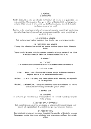 3. NOMBRE 
3.1CONCEPTO 
Palabra o conjunto de éstas que ordenadas individualizan a la persona en un grupo social o en 
una colectividad. Algunos autores dicen que es el bien jurídico constituido por la proyección 
psíquica del ser humano de tener para sí una identificaciónexclusiva, respecto de todas las 
manifestaciones de su vida social. 
Se divide en dos partes fundamentales, el nombre propio que sirve para distinguir los miembros 
de una familia y el patronímico que lo que se conoce como apellidos y sirve para distinguir a 
una familia de otra. 
3.2. DERECHO AL NOMBRE 
Todo ser humano por razón al parentesco tiene derecho a que se le ponga un nombre. 
2.4. PROTECCION DEL NOMBRE 
Persona física enfocada al que se tiene que registrar para tener derecho dentro del estatus 
familiar. 
Persona moral = No puede existir dos personas morales con el mismo nombre sin que exista 
un vínculo que les una, puesto que éste está respaldado por la ley. 
4. DOMICILIO 
4.1. CONCEPTO 
Es el lugar en que habitualmente se reside con el propósito de establecerse en él. 
1.2. CLASES DE DOMICILIO 
· DOMICILIO REAL = Es la casa donde vive o tiene el principal asiento de sus bienes o 
negocios, esto es, el sitio donde efectivamente radica. 
· DOMICILIO LEGAL = Es el que fija la ley para el ejercicio de sus derechos y el cumplimiento 
de sus obligaciones. 
· DOMICILIO CONVENCIONAL = Es aquel que señala o adopta voluntariamente una persona 
para asuntos específicos y determinados y no en general. 
5. ESTADO CIVIL 
5.2. CONCEPTO 
Es la situación que tiene el individuo dentro de la familia y la sociedad, situación que engendra 
efectos jurídicos. 
5.3. ESTADO CIVIL Y CAPACIDAD 
Es la situación jurídica que contrae una persona al unirse en matrimonio con otra del sexo 
opuesto y la capacidad es la de un contrato civil que impone deberesy derechos. 
5.4. REGISTRO CIVIL 
Es una institución creada para comprobar el estado civil y capacidad jurídica de las personas 
físicas y para controlar de un modo auténtico y veras los actos que modifiquen dicho estado 
jurídico. 
 
