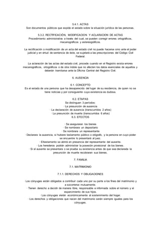5.4.1. ACTAS 
Son documentos públicos que expide el estado sobre la situación jurídica de las personas. 
5.3.2. RECTIFICACIÓN, MODIFICACION Y ACLARACION DE ACTAS 
Procedimiento administrativo a través del cual, se pueden corregir errores ortográficos, 
mecanográficos y estereográficos. 
La rectificación o modificación de un acta del estado civil no puede hacerse sino ante el poder 
judicial y en virtud de sentencia de éste, se sujetará a las prescripciones del Código Civil 
Federal. 
La aclaración de las actas del estado civil, procede cuando en el Registro exista errores 
mecanográficos, ortográficos o de otra índole que no afecten los datos esenciales de aquellos y 
deberán tramitarse ante la Oficina Central del Registro Civil. 
6. AUSENCIA 
6.1. CONCEPTO 
Es el estado de una persona que ha desaparecido del lugar de su residencia, de quien no se 
tiene noticias y por consiguiente cuya existencia es dudosa. 
6.2. ETAPAS 
Se distinguen 3 períodos: 
· La presunción de ausencia 
· La declaración de ausencia (transcurridos 2 años) 
· La presunción de muerte (transcurridos 6 años) 
6.3. EFECTOS 
· Se aseguraran los bienes 
· Se nombrara un depositario 
· Se nombrara un representante 
· Declarara la ausencia, si hubiere testamento público o ológrafo, y la persona en cuyo poder 
se encuentre lo presentará al juez. 
· Eltestamento se abrirá en presencia del representante del ausente. 
· Los herederos podrán administrar la posesión provisional de los bienes. 
· Si el ausente se presentara o se prueba su existencia antes de que sea declarada la 
presunción de muerte recobraran sus bienes. 
7. FAMILIA 
7.1. MATRIMONIO 
7.1.1. DERECHOS Y OBLIGACIONES 
· Los cónyuges están obligados a contribuir cada uno por su parte a los fines del matrimonio y 
a socorrerse mutuamente. 
· Tienen derecho a decidir de manera libre, responsable e informada sobre el número y el 
esparcimiento de sus hijos. 
· Los cónyuges vivirán económicamente al sostenimiento del hogar. 
· Los derechos y obligaciones que nacen del matrimonio serán siempre iguales para los 
cónyuges. 
 