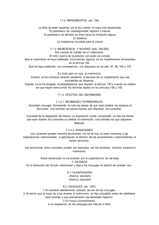7.1.2. IMPEDIMENTOS (art. 156) 
· La falta de edad requerida por la ley cuando no haya sido dispensada. 
· El parentesco de consanguinidad legítimo o natural. 
· El parentesco de afinidad en línea recta sin limitación alguna. 
· El adulterio. 
· La impotencia incurable para la cópula. 
7.1.3. INEXISTENCIA Y NULIDAD (arts. 235-265) 
Son causas de nulidad de un matrimonio: 
· El error acerca de la persona con quien se contrae. 
· Que el matrimonio se haya celebrado concurriendo algunos de los impedimentos enumerados 
en el artículo 156. 
· Que se haya celebrado con contravención a lo dispuesto en los arts. 97, 98, 100 y 103. 
Es ilícito pero no nulo, el matrimonio: 
· Cuando se ha contraído estando pendiente la decisión de un impedimento que sea 
susceptible de dispensa. 
· Cuando no se ha otorgado la previadispensa que requiere el artículo 159 y cuando se celebre 
sin que hayan transcurrido los términos fijados en los artículos 158 y 159. 
7.1.4. EFECTOS DEL MATRIMONIO 
7.1.4.1. REGIMENES PATRIMONIALES 
- Sociedad conyugal: Comprende no sólo los bienes de que sean dueños los esposos al 
formularla, sino también los bienes futuros que adquieran los consortes. 
- Sociedad de la separación de bienes: La separación puede comprender no sólo los bienes 
que sean dueños los consortes al celebrar el matrimonio, sino también los que adquieran 
después. 
7.1.4.2. DONACIONES 
Los consortes pueden hacerse donaciones con tal de que no sean contrarias a las 
capitulaciones matrimoniales, ni perjudiquen el derecho de los ascendientes o descendientes al 
recibir alimentos. 
· Las donaciones entre consortes pueden ser revocados por los donantes, mientras subsista el 
matrimonio. 
· Estas donaciones no se anularán por la supervivencia de los hijos. 
7. DIVORCIO 
Es la disolución del vínculo matrimonial y deja a los cónyuges en aptitud de contraer otro. 
8.1. CLASIFICACION 
- Divorcio voluntario 
- Divorcio necesario 
8.2. CAUSALES: (art. 1267) 
1.-El adulterio debidamente probado de uno de los cónyuges. 
2.-El hecho que la mujer de a luz durante el matrimonio, un hijo concebido antes de celebrarse 
este contrato y que judicialmente sea declarado ilegítimo. 
3.-El mutuo consentimiento. 
4.-La separación de los cónyuges por más de 2 años. 
 