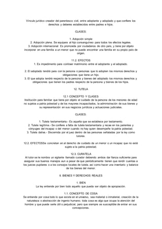 Vínculo jurídico creador del parentesco civil, entre adoptante y adoptado y que confiere los 
derechos y deberes establecidos entre padres e hijos. 
CLASES: 
1. Adopción simple 
2. Adopción plena. Se equipara al hijo consanguíneo para todos los efectos legales. 
3. Adopción internacional: Es promovida por ciudadanos de otro país, y tiene por objeto 
incorporar en una familia a un menor que no puede encontrar una familia en su propio país de 
origen. 
11.2. EFECTOS 
1. Es impedimento para contraer matrimonio entre el adoptante y el adoptado. 
2. El adoptado tendrá para con la persona o personas que lo adopten los mismos derechos y 
obligaciones que tiene un hijo. 
3. El que adopta tendrá respecto de la persona y bienes del adoptado los mismos derechos y 
obligaciones que tienen los padres respecto de la persona y bienes de los hijos. 
12. TUTELA 
12.1 CONCEPTO Y CLASES 
Institución para familiar que tiene por objeto el cuidado de la persona de los menores de edad 
no sujetos a patria potestad y de los mayores incapacitados, la administración de sus bienes y 
su representación en sus negocios jurídicos y actuaciones judiciales. 
CLASES: 
1. Tutela testamentaria.- Es aquella que se establece por testamento. 
2. Tutela legítima.- Se confiere a falta de tutela testamentaria y recae en los parientes y 
cónyuges del incapaz o del menor cuando no hay quien desempeñe la patria potestad. 
3. Tutela dativa.- Discernida por el juez dentro de las personas señaladas por la ley como 
tutores. 
12.2. EFECTOSSe concretan en el derecho de cuidado de un menor o un incapaz que no esté 
sujeto a la patria potestad. 
12.3. CURATELA 
Al tutor se le nombra un vigilante llamado curador debiendo ambos dar fianza suficiente para 
asegurar sus buenos manejos aun a pesar de que periódicamente tienen que rendir cuentas a 
los jueces pupilares o a los consejos locales de tutela, así como hacer una inventario y balance 
de los bienes del menor. 
II. BIENES Y DERECHOS REALES 
1. BIEN 
La ley entiende por bien todo aquello que pueda ser objeto de apropiación. 
1.1. CONCEPTO DE COSA 
Se entiende por cosa todo lo que existe en el universo, sea material o inmaterial, creación de la 
naturaleza o abstracción de ingenio humano; toda cosa es algo que ocupa la atención del 
hombre y que puede serle útil o perjudicial, pero que siempre es susceptible de entrar en sus 
concepciones. 
 