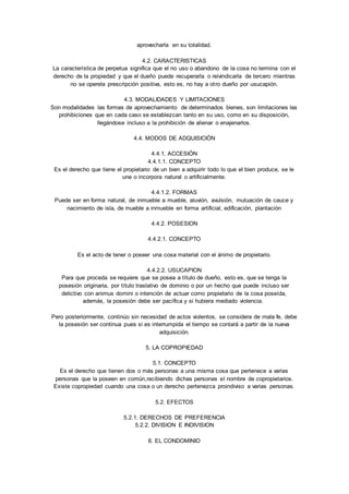aprovecharla en su totalidad. 
4.2. CARACTERISTICAS 
La característica de perpetua significa que el no uso o abandono de la cosa no termina con el 
derecho de la propiedad y que el dueño puede recuperarla o reivindicarla de tercero mientras 
no se operela prescripción positiva, esto es, no hay a ot ro dueño por usucapión. 
4.3. MODALIDADES Y LIMITACIONES 
Son modalidades las formas de aprovechamiento de determinados bienes, son limitaciones las 
prohibiciones que en cada caso se establezcan tanto en su uso, como en su disposición, 
llegándose incluso a la prohibición de alienar o enajenarlos. 
4.4. MODOS DE ADQUISICIÓN 
4.4.1. ACCESIÓN 
4.4.1.1. CONCEPTO 
Es el derecho que tiene el propietario de un bien a adquirir todo lo que el bien produce, se le 
une o incorpora natural o artificialmente. 
4.4.1.2. FORMAS 
Puede ser en forma natural, de inmueble a mueble, aluvión, avulsión, mutuación de cauce y 
nacimiento de isla, de mueble a inmueble en forma artificial, edificación, plantación 
4.4.2. POSESION 
4.4.2.1. CONCEPTO 
Es el acto de tener o poseer una cosa material con el ánimo de propietario. 
4.4.2.2. USUCAPION 
Para que proceda se requiere que se posea a título de dueño, esto es, que se tenga la 
posesión originaria, por título traslativo de dominio o por un hecho que puede incluso ser 
delictivo con animus domini o intención de actuar como propietario de la cosa poseída, 
además, la posesión debe ser pacífica y si hubiera mediado violencia. 
Pero posteriormente, continúo sin necesidad de actos violentos, se considera de mala fe, debe 
la posesión ser continua pues si es interrumpida el tiempo se contará a partir de la nueva 
adquisición. 
5. LA COPROPIEDAD 
5.1. CONCEPTO 
Es el derecho que tienen dos o más personas a una misma cosa que pertenece a varias 
personas que la poseen en común,recibiendo dichas personas el nombre de copropietarios. 
Existe copropiedad cuando una cosa o un derecho pertenezca proindiviso a varias personas. 
5.2. EFECTOS 
5.2.1. DERECHOS DE PREFERENCIA 
5.2.2. DIVISION E INDIVISION 
6. EL CONDOMINIO 
 