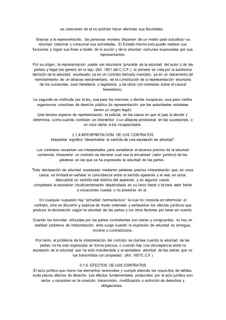 se carecieran de el no podrían hacer efectivas sus facultades. 
Gracias a la representación, las personas morales disponen de un medio para actualizar su 
voluntad colectiva y consumar sus actividades. El Estado mismo solo puede realizar sus 
funciones y lograr sus fines a través de la acción y de la voluntad comunes expresadas por sus 
representantes. 
Por su origen, la representación puede ser voluntaria (procede de la voluntad del autor o de las 
partes) y legal (se genera en la ley). (Art. 1801 del C.C.F.), la primera se crea por la autónoma 
decisión de la voluntad, expresado ya en un contrato llamado mandato, ya en un testamento (el 
nombramiento de un albacea testamentario, es la constitución de la representación voluntaria 
de los sucesores, sean herederos o legatarios, y de otros con intereses sobre el causal 
hereditario). 
La segunda es instituida por la ley, sea para los menores o demás incapaces, sea para ciertos 
organismos colectivos de derecho público (la representación por las autoridades estatales 
tienen un origen legal). 
Una tercera especie de representación, la judicial, en los casos en que el juez la decide y 
determina, como cuando nombran un interventor o un albacea provisional en las sucesiones, o 
un tutor dativo a los incapacitados. 
2.1.4.INTERPRETACIÓN DE LOS CONTRATOS 
Interpretar significa “desentrañar el sentido de una expresión de voluntad”. 
Los contratos necesitan ser interpretados para establecer el alcance preciso de la voluntad 
contenida. Interpretar un contrato es declarar cual sea la virtualidad (valor jurídico) de las 
palabras en las que se ha expresado la voluntad de las partes. 
Toda declaración de voluntad expresada mediante palabras precisa interpretación que, en unos 
casos, se limitará en señalar la coincidencia entre el sentido aparente y el real; en otros, 
descubrirá un sentido real distinto del aparente; y en algunos casos, 
completará la expresión insuficientemente desarrollada en su tenor literal o la hará valer frente 
a situaciones nuevas o no previstas en el. 
En cualquier supuesto hay “actividad hermenéutica” la cual no consiste en reformular el 
contrato, sino en discernir y explicar de modo ordenado y exhaustivo los efectos jurídicos que 
produce la declaración según la voluntad de las partes y los otros factores por tener en cuenta. 
Cuando las formulas utilizadas por las partes contratantes son claras y congruentes, no hay en 
realidad problema de interpretación; éste surge cuando la expresión de voluntad es ambigua, 
incierta o contradictoria. 
Por tanto, el problema de la interpretación del contrato se plantea cuando la voluntad de las 
partes no ha sido expresada en forma precisa, o cuando hay una discrepancia entre l a 
expresión de la voluntad que ha sido manifestada y la verdadera voluntad de las partes que no 
fue transmitida con propiedad. (Art. 1851C.C.F.) 
2.1.5. EFECTOS DE LOS CONTRATOS 
El acto jurídico que reúne los elementos esenciales y cumple además los requis itos de validez, 
surte plenos efectos de derecho. Los efectos fundamentales producidos por el acto jurídico son 
varios y consisten en la creación, transmisión, modificación o extinción de derechos y 
obligaciones. 
 