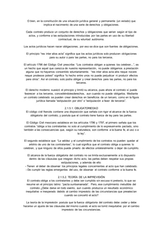 O bien, en la constitución de una situación jurídica general y permanente (un estado) que 
implica el nacimiento de una serie de derechos y obligaciones. 
Cada contrato produce un conjunto de derechos y obligaciones que varían según el tipo de 
actos, y conforme a las estipulaciones introducidas por las partes en uso de su libertad 
contractual, de su voluntad autónoma. 
Los actos jurídicos hacen nacer obligaciones; por eso se dice que son fuentes de obligaciones. 
El principio “res inter alios acta” significa que los actos jurídicos solo producen ob ligaciones 
para su autor o para las partes, no para los terceros. 
El artículo 1796 del Código Civil prescribe: “Los contratos obligan a quienes los celebran...”, es 
un hecho que aquel que carezca de nuestra representación, no puede obligarnos a prestación 
alguna que no hayamos consentido voluntariamente. “res inter alios acta aliis neque nocere 
neque prodesse potest” significa “lo hecho entre unos no puede perjudicar ni producir efectos 
para otros”. Así el contrato, solo podía obligar y crear derechos para las partes, no para los 
terceros. 
El derecho moderno suavizó el principio y limitó su alcance, pues ahora el contrato sí puede 
favorecer a los terceros, concediéndolesderechos, aun cuando no puede obligarlos. Mediante 
un contrato celebrado se pueden crear derechos en beneficios de un tercero, como en la figura 
jurídica llamada “estipulación por otro” o “estipulación a favor de terceros”. 
2.1.5.1. OBLIGATORIEDAD 
El código civil francés contiene una disposición que señala con rigor el alcance de la fuerza 
obligatoria del contrato, y postula que el contrato tiene fuerza de ley para las partes. 
El Código Civil mexicano establece en los artículos 1796 y 1797, el primero señala que los 
contratos “obliga a los contratantes no solo al cumplimiento de lo expresamente pactado, sino 
también a las consecuencias que, según su naturaleza, son conforme a la buena fe, al uso o a 
la ley”. 
El segundo establece que: “La validez y el cumplimiento de los contratos no pueden quedar al 
arbitrio de uno de los contratantes”, lo cual significa que el contrato obliga a quienes lo 
celebran, y que ninguno de ellos puede privarlo de efectos unilateralmente o dejar de cumplirlo. 
El alcance de la fuerza obligatoria del contrato no se limita exclusivamente a lo dispuesto 
dentro de las cláusulas que integran dicho acto, las partes deben respetar sus propias 
estipulaciones, y además de ello: 
- Tienen el deber de observar los principios legales concernientes al acto que han celebrado. 
- De cumplir las reglas emergentes del uso, de observar el contrato conforme a la buena fe. 
2.1.5.2. TEORÍA DE LA IMPREVISIÓN 
El contrato obliga a los contratantes y debe ser cumplido sin excusa ni pretexto, lo que se 
resume en el principio latino: “pacta suntservanada”. Pero, ese cumplimiento ineludible del 
contrato ¿Debe darse en todo evento, aun cuando produzca un resultado económico 
inequitativo e inesperado debido al cambio imprevisto de las circunstancias que prevalecían 
cuando se concertó el acto? 
La teoría de la imprevisión postula que la fuerza obligatoria del contrato debe ceder y debe 
hacerse un ajuste de las cláusulas del mismo cuando el acto se tornó inequitativo por el cambio 
imprevisto de las circunstancias. 
 