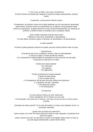 2.- Por lo que se refiere a las cosas y al patrimonio. 
El término familia se utilizaba para designar el conjunto de bienes pertenecientes al paters 
familia. 
Fundamento y estructura de la familia romana 
El fundamento de la familia romana era el poder detentado por una sola persona denominada 
paters familia, la familia romana se caracterizaba por un régimen de tipo patriarcal donde 
existía una sola persona, el paters familia era el único titular de derechossobre los miembros de 
la familia. La familia romana se considera como un pequeño estado. 
¿Cómo estaba compuesta la familia (estructura)?: 
- Patertes en línea recta, ascendientes y descendientes. 
- En línea lateral, hermanos propios o hermanas de ascendientes o de descendientes. 
La patria potestad 
En Roma la patria potestad consistía en el poder que tenía el jefe de familia sobre sus hijos. 
Características: 
a) Se ejercía solo por los ciudadanos romanos sobre sus descendientes. 
b) Tenía por objeto el interés del jefe de la familia. 
c) Le correspondía la patria potestad al ascendiente de sexo masculino de más edad. 
d) No podía ser ejercida por la madre. 
Fuentes de la patria potestad: 
- Por matrimonio 
-Por adopción 
- Por legitimación 
Formas de extinción de la patria potestad: 
1. Muerte del pater familia 
2. Por la muerte del hijo 
3. Por designación del hijo para funciones publicas de importancia 
4. La elevación del hijo a sacerdote 
5. Por disposición judicial 
6. Por emancipación 
El matrimonio 
En roma existían 2 formas de unión matrimonial: 
- Unión monogámica: De un hombre con una mujer 
- El concubinato: era la unión de un hombre y una mujer sin que los una un vínculo jurídico, 
sino filial. 
¿Concepto de Justas nupcias?: En la unión del hombre y la mujer con el propósito de vivir en 
comunidad indisoluble. 
¿Cuáles eran las formas de matrimonio?: 
-Justas nupcias cum manu: Era aquel matrimonio donde la mujer ingresaba a la potestad de la 
familia del esposo. 
-Justas nupcias sine manu: En esta forma el marido no teníapoder alguno sobre la mujer ya 
que esta seguía perteneciendo a paters familia natural. 
 