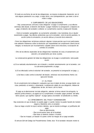 El modo es una forma de ser de las obligaciones, se impone al adquirente favorecido por el 
acto alguna prestación a su cargo, o mejor dicho, una contraprestación; que viene a ser el 
modo o carga. 
4. CUMPLIMIENTO DE LAS OBLIGACIONES 
- Hay consecuencias comunes a toda obligación: el pago o cumplimiento y sus efectos 
extintivos dela deuda; el derecho del deudor a pagar mediante la consignación o depósito en 
pago; el derecho del acreedor a obtener un cumplimiento coactivo; la ejecución forzada. 
- Como el acreedor quirografario es sumamente vulnerable a las maniobras de un deudor 
recalcitrante a pagar, hay efectos protectores que se le conceden, como la acción pauliana, la 
acción contra la simulación y la acción oblicua y la acción de la retención. 
- Como las obligaciones recíprocas producen algunas consecuencias que le son particulares, 
mas adelante trataremos sobre la resolución por imposibilidad de cumplimiento (teoría de los 
riesgos); la resolución por incumplimiento culpable (teoría de la rescisión), la excepción de 
contrato no cumplido. 
- Otro de los efectos especiales de las obligaciones traslativas de cosa, el saneamiento por 
evicción y el saneamiento por vicios ocultos. 
La consecuencia general de todas las obligaciones es el pago o cumplimiento: este puede 
ocurrir: 
a) Si es realizado voluntariamente por el deudor y recibido voluntariamente por el acreedor, con 
lo cual existe propiamente un pago. 
b) Si es efectuado contra la voluntad del acreedor, se presenta la consignación en pago, y 
c) Se lleva a cabo contra la voluntad del deudor, entonces nos encontramos frente a la 
ejecución forzada. 
4.1. EL PAGO 
Es el cumplimiento de la obligación cualquiera que sea el objeto de ésta, se paga dando una 
cosa, prestando un servicio u observando la abstención objeto de una obligación, trátese de 
obligaciones de dar, de hacer o de no hacer. 
El pago es el efectonormal de toda obligación, además la forma natural de extinguirla; la 
relación jurídica fenece y se agota con su cumplimiento: el vocablo pagar proviene del verbo 
latino pacare, que significa “aplacar”: el pago aplaca al acreedor al satisfacerle su interés. 
4.2. OFRECIMIENTO DEL PAGO Y CONSIGNACIÓN 
Hay ocasiones en que el deudor no puede pagar o cuando menos no puede hacerlo de manera 
segura y liberatoria ante un acreedor; 
- Que se niega a recibir la cosa o servicio debidos, que se resiste a entregar un justificante del 
pago; 
- Que es desconocido; 
- Que se encuentra fuera de la localidad; 
- Que tiene un derecho dudoso o incierto; 
- Que es incapaz y el deudor no quiere correr los riesgos de un pago anulable. 
El artículo 224 del Código de Procedimientos Civiles dice: “Si el acreedor rehusare recibir la 
 