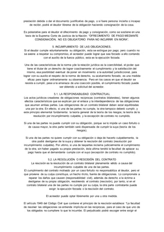 prestación debida o dar el documento justificativo de pago, o si fuere persona incierta o incapaz 
de recibir, podrá el deudor librarse de la obligación haciendo consignación de la cosa. 
Es potestativo para el deudor el ofrecimiento de pago y consignación, como se sostiene en una 
tesis de la Suprema Corte de Justicia de la Nación: “OFRECIMIENTO DE PAGO MEDIANTE 
CONSIGNACIÓN, NO ES OBLIGATORIO PARA NO INCURRIR EN MORA”. 
5. INCUMPLIMIENTO DE LAS OBLIGACIONES. 
Si el deudor cumple voluntariamente su obligación, esta se extingue por pago; pero cuando no 
se aviene a respetar su compromiso, el acreedor puede lograr que sea forzado a ello contando 
con el auxilio de la fuerza público, esta es la ejecución forzada. 
Una de las características de la norma yde la relación jurídica es la coercibilidad, el poder que 
tiene el titular de un derecho de lograr coactivamente el cumplimiento y la satisfacción del 
mismo, esa posibilidad eventual de poner en movimiento a la autoridad jurisdiccional, para 
lograr con su auxilio el respeto de la norma de derecho, su acatamiento forzado, es una medida 
eficaz para lograr ordinariamente su observancia. Pero en los casos en que el deudor se 
resiste a cumplir, pese a la amenaza de una coacción posible, el cumplimiento forzado puede 
ser obtenido a solicitud del acreedor. 
5.1. LA RESPONSABILIDAD CONTRACTUAL 
Los actos jurídicos creadores de obligaciones reciprocas (contratos bilaterales), tienen algunos 
efectos característicos que se explican por el enlace y la interdependencia de las obligaciones 
que asumen ambas partes. Las obligaciones de un contrato bilateral deben estar equilibradas 
una por la otra. En efecto, si una de las partes no cumple, la otra tampoco deberá cumplir, y 
este principio elemental fundamenta: la teoría general de la teoría de los riesgos; la teoría de la 
resolución por incumplimiento culpable, y la excepción de contrato no cumplido. 
Si una de las partes no puede cumplir con su obligación, porque se lo impide un caso fortuito o 
de causa mayor, la otra parte también será dispensada de cumplir la suya (teoría de los 
riesgos). 
Si una de las partes no quiere cumplir con su obligación o deja de hacerlo culpablemente, la 
otra podrá desligarse de la suya y obtener la rescisión del contrato (resolución por 
incumplimiento culpable). Por ultimo, si una de laspartes reclama judicialmente el cumplimiento 
de la otra, sin haber pagado su propia prestación, ésta ultima tendrá la facultad de aplazar su 
pago hasta que el demandante cumpla con el suyo (excepción de contrato no cumplido). 
5.2. LA RESOLUCIÓN O RESCISIÓN DEL CONTRATO 
La rescisión es la resolución de un contrato bilateral plenamente válido a causa del 
incumplimiento culpable de una de las partes. 
El cumplimiento del contrato motivado por un caso fortuito no responsabiliza al deudor, pero el 
que proviene de su culpa constituye, un hecho ilícito, fuente de obligaciones. Lo compromete a 
reparar los daños que causen (responsabilidad civil), además da derecho a la victima a 
desligarse de su propia obligación, resolviendo el contrato (rescisión), por tanto, si en el 
contrato bilateral una de las partes no cumple por su culpa, la otra parte contratante puede 
exigir: la ejecución forzada o la rescisión del contrato. 
El acreedor puede optar libremente por una u otra medida. 
El artículo 1949 del Código Civil que contiene el principio de la rescisión establece: “La facultad 
de resolver las obligaciones se entiende implícita en las reciprocas, para el caso de que uno de 
los obligados no cumpliere lo que le incumbe. El perjudicado podrá escoger entre exigir el 
 