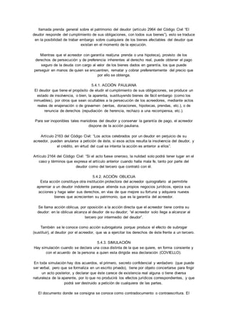 llamada prenda general sobre el patrimonio del deudor (artículo 2964 del Código Civil “El 
deudor responde del cumplimiento de sus obligaciones, con todos sus bienes”), esto se traduce 
en la posibilidad de trabar embargo sobre cualquiera de los bienes afectables del deudor que 
existan en el momento de la ejecución. 
Mientras que el acreedor con garantía real(una prenda o una hipoteca), provisto de los 
derechos de persecución y de preferencia inherentes al derecho real, puede obtener el pago 
seguro de la deuda con cargo al valor de los bienes dados en garantía, los que puede 
perseguir en manos de quien se encuentren, rematar y cobrar preferentemente del precio que 
por ello se obtenga. 
5.4.1. ACCIÓN PAULIANA 
El deudor que tiene el propósito de eludir el cumplimiento de sus obligaciones, se produce un 
estado de insolvencia, o bien, la aparenta, sustituyendo bienes de fácil embargo (como los 
inmuebles), por otros que sean ocultables a la persecución de los acreedores, mediante actos 
reales de enajenación o de gravamen (ventas, donaciones, hipotecas, prendas, etc.), o de 
renuncia de derechos (repudiación de herencia, rechazo a una recompensa, etc.). 
Para ser inoponibles tales maniobras del deudor y conservar la garantía de pago, el acreedor 
dispone de la acción pauliana. 
Artículo 2163 del Código Civil: “Los actos celebrados por un deudor en perjuicio de su 
acreedor, pueden anularse a petición de éste, si esos actos resulta la insolvencia del deudor, y 
el crédito, en virtud del cual se intenta la acción es anterior a el los”. 
Artículo 2164 del Código Civil: “Si el acto fuese oneroso, la nulidad solo podrá tener lugar en el 
caso y términos que expresa el artículo anterior cuando halla mala fe, tanto por parte del 
deudor como del tercero que contrató con él. 
5.4.2. ACCIÓN OBLICUA 
Esta acción constituye otra institución protectora del acreedor quirografario al permitirle 
apremiar a un deudor indolente paraque atienda sus propios negocios jurídicos, ejerza sus 
acciones y haga valer sus derechos, en vías de que mejore su fortuna y adquiera nuevos 
bienes que acrecienten su patrimonio, que es la garantía del acreedor. 
Se llama acción oblicua, por oposición a la acción directa que el acreedor tiene contra su 
deudor: en la oblicua alcanza al deudor de su deudor; “el acreedor solo llega a alcanzar al 
tercero por intermedio del deudor”. 
También se le conoce como acción subrogatoria porque produce el efecto de subrogar 
(sustituir), al deudor por el acreedor, que va a ejercitar los derechos de éste frente a un tercero. 
5.4.3. SIMULACIÓN 
Hay simulación cuando se declara una cosa distinta de la que se quiere, en forma consiente y 
con el acuerdo de la persona a quien esta dirigida esa declaración (COVIELLO). 
En toda simulación hay dos acuerdos, el primero, secreto confidencial y verdadero (que puede 
ser verbal, pero que se formaliza en un escrito privado), tiene por objeto concertarse para fingir 
un acto posterior, y declarar que éste carece de existencia real alguna o tiene diversa 
naturaleza de la aparente, por lo que no producirá los efectos jurídicos correspondientes, y que 
podrá ser destruido a petición de cualquiera de las partes. 
El documento donde se consigna se conoce como contradocumento o contraescritura. El 
 