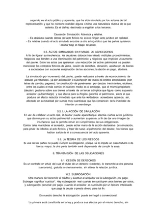 segundo es el acto público y aparente, que ha sido simulado por los actores de tal 
representación y que no contiene realidad alguna o tiene una naturaleza diversa de la que 
ostenta. Es el disfraz destinado a engañar a los terceros. 
Causasde Simulación: Absoluta y relativa. 
- Es absoluta cuando detrás del acto ficticio no existe ningún acto jurídico en realidad. 
- Es relativa cuando el acto simulado encubre a otro acto jurídico que las partes quisieron 
ocultar bajo el ropaje de aquel. 
5.5. ACTOS SIMULADOS EN FRAUDE DE ACREEDORES 
A fin de figurar su insolvencia, los deudores dolosos han ideado múltiples procedimientos. 
Negocios que tienden a una disminución del patrimonio y negocios que implican un aumento 
del pasivo. Entre los actos que aparentan una reducción del activo patrimonial se pueden 
mencionar los contratos ficticios de venta, cesión de derechos, donación, aportación de bienes 
a sociedades con sucesiva enajenación de las acciones, la dación en pago, etcétera. 
La simulación por incremento del pasivo, puede realizarse a través de reconocimiento de 
adeudo ya notariales, ya por aceptación o suscripción de títulos de crédito antedatados (con 
letras de cambio, pagares), la constitución de gravámenes por deudas inexistentes, etcétera; 
entre los cuales el más común en nuestro medio es el embargo, que el mismo propietario 
(deudor) gestiona sobre sus bienes a través de un tercer cómplice que figura como supuesto 
acreedor (autoembargo) y que afecta para su fingida garantía el patrimonio, sobre el que 
produce un efecto reductor inmediato que ante los verdaderos acreedores aparece, así, 
afectado en su totalidad por sumas muy cuantiosas que les convencen de la inutilidad de 
intentar un reembargo. 
5.5.1. LA ACCIÓN DE SIMULACIÓN 
En vez de celebrar un acto real, el deudor puede aparentarque efectúa ciertos actos jurídicos 
que disminuyen su activo patrimonial o aumentan su pasivo, a fin de dar una imagen de 
insolvencia que le permita rehuir en cumplimiento de sus obligaciones. 
Contra tales maniobras el acreedor, puede echar mano de la acción declarativa de simulación, 
para privar de efectos al acto ficticio, y traer de nuevo al patrimonio del deudor, los bienes que 
habían salido de él a consecuencia del acto aparente. 
5.6. LA TEORÍA DE LOS RIESGOS 
Si una de las partes no puede cumplir su obligación, porque se lo impide un caso fortuito o de 
fuerza mayor, la otra parte también será dispensada de cumplir la suya. 
6. TRANSMISIÓN DE LAS OBLIGACIONES 
6.1. CESIÓN DE DERECHOS 
Es un contrato en virtud del cual el titular de un derecho (cedente), lo transmite a otra persona 
(cesionario), gratuita u onerosamente, sin alterar la relación jurídica. 
6.2. SUBROGACIÓN 
Otra manera de transmitir el crédito y sustituir al acreedor es la subrogación por pago. 
Subrogar significa “sustituir”. Hay subrogación real cuando se sustituyen unos bienes por otros, 
y subrogación personal por pago, cuando el acreedor es sustituido por un tercero interesado 
que paga la deuda o presta dinero para tal fin. 
En nuestro derecho la subrogación puede ser legal o convencional. 
La primera está constituida en la ley y produce sus efectos por el mismo derecho, sin 
 