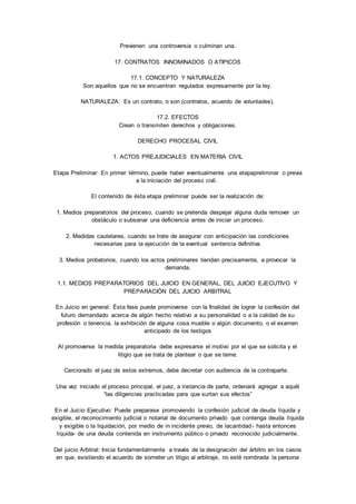 Previenen una controversia o culminan una. 
17. CONTRATOS INNOMINADOS O ATIPICOS 
17.1. CONCEPTO Y NATURALEZA 
Son aquellos que no se encuentran regulados expresamente por la ley. 
NATURALEZA: Es un contrato, o son (contratos, acuerdo de voluntades). 
17.2. EFECTOS 
Crean o transmiten derechos y obligaciones. 
DERECHO PROCESAL CIVIL 
1. ACTOS PREJUDICIALES EN MATERIA CIVIL 
Etapa Preliminar: En primer término, puede haber eventualmente una etapapreliminar o previa 
a la iniciación del proceso civil. 
El contenido de ésta etapa preliminar puede ser la realización de: 
1. Medios preparatorios del proceso, cuando se pretenda despejar alguna duda remover un 
obstáculo o subsanar una deficiencia antes de iniciar un proceso. 
2. Medidas cautelares, cuando se trate de asegurar con anticipación las condiciones 
necesarias para la ejecución de la eventual sentencia definitiva. 
3. Medios probatorios, cuando los actos preliminares tiendan precisamente, a provocar la 
demanda. 
1.1. MEDIOS PREPARATORIOS DEL JUICIO EN GENERAL, DEL JUICIO EJECUTIVO Y 
PREPARACIÓN DEL JUICIO ARBITRAL 
En Juicio en general: Ésta fase puede promoverse con la finalidad de lograr la confesión del 
futuro demandado acerca de algún hecho relativo a su personalidad o a la calidad de su 
profesión o tenencia, la exhibición de alguna cosa mueble o algún documento, o el examen 
anticipado de los testigos 
Al promoverse la medida preparatoria debe expresarse el motivo por el que se solicita y el 
litigio que se trata de plantear o que se teme. 
Cerciorado el juez de estos extremos, debe decretar con audiencia de la contraparte. 
Una vez iniciado el proceso principal, el juez, a instancia de parte, ordenará agregar a aquél 
“las diligencias practicadas para que surtan sus efectos” 
En el Juicio Ejecutivo: Puede preparase promoviendo la confesión judicial de deuda líquida y 
exigible, el reconocimiento judicial o notarial de documento privado que contenga deuda líquida 
y exigible o la liquidación, por medio de in incidente previo, de lacantidad- hasta entonces 
líquida- de una deuda contenida en instrumento público o privado reconocido judicialmente. 
Del juicio Arbitral: Inicia fundamentalmente a través de la designación del árbitro en los casos 
en que, existiendo el acuerdo de someter un litigio al arbitraje, no esté nombrada la persona 
 