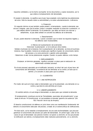 requisitos señalados y se ha hecho acompañar de los documentos y copias necesarios, por lo 
que ordena el emplazamiento del demandado. 
El aceptar la demanda, no significa que el juez haya aceptado como legítimas las pretensiones 
del actor. Sólo ha resuelto sobre su admisibilidad y no sobre sufundamentación o eficiencia. 
b. Prevención: 
En segundo término el juez también puede prevenir al demandante, cuando la demanda sea 
oscura o irregular, para que la aclare, corrija o complete; realizada la corrección o aclaración, el 
juez deberá admitir la demanda. En la prevención que debe ser hecha una sola vez y 
verbalmente, el juez debe señalar en concreto los defectos de la demanda. 
c. Desechamiento: 
El juez, puede desechar la demanda, cuando considere que no reúne los requisitos legales y 
los defectos sean insubsanables. 
d. Efectos de la presentación de la demanda: 
· Interrumpir la prescripción: si no lo está por otros medios. 
· Señalar el principio de la instancia: Con la presentación de la demanda, se inicia el la primera 
instancia. Aquí la palabra instancia se emplea para significar el grado de conocimiento dentro 
del proceso y no como promoción o gestión ante autoridades 
· Determinar el valor de las pretensiones exigidas: Cuando no pueda referirse a otro tiempo. 
3. EMPLAZAMIENTO 
Emplazar, en términos generales, significa conceder un plazo para la realización de 
determinada actividad procesal. 
Es el acto procesal, ejecutado por el notificador (actuario), en virtud del cual, el juez hace del 
conocimiento del demandado, la existencia de una demanda en su contra y el auto que la 
admitió, y le concede un plazo para que la conteste. 
3.1. ELEMENTOS 
3.1.1. UNA NOTIFICACIÓN 
Por medio del cual se le hace saber al demandado que se ha presentado una demanda en su 
contra y que ésta ha sido admitida por el juez. 
3.1.2. UNEMPLAZAMIENTO 
En sentido estricto, el cual otorga al demandado un plazo para que conteste la demanda. 
El emplazamiento constituye una de las “formalidades esenciales del procedim iento” a que 
alude el artículo 14 Constitucional, el cual establece la llamada “garantía de audiencia” (Art. 
159, Fracción I de la Ley de Amparo). 
El derecho constitucional a la defensa en juicio tiene como una manifestación fundamental del 
derecho al conocimiento adecuado del proceso, a través de un sistema eficaz de notificaciones. 
Por ésta razón, se ha revestido al emplazamiento de una serie de formalidades que procuran 
garantizar el conocimiento del proceso por parte del demandado. En primer lugar, salvo en los 
casos en que el demandado sea persona incierta o se ignore su domicilio, en los que procede 
la notificación por edictos, el emplazamiento debe realizarse personalmente, en su domicilio. 
 