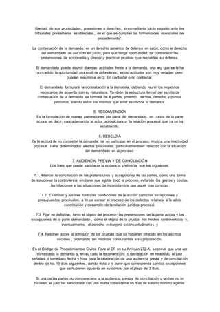 libertad, de sus propiedades, posesiones o derechos, sino mediante juicio seguido ante los 
tribunales previamente establecidos., en el que se cumplan las formalidades esenciales del 
procedimiento”. 
La contestación de la demanda, es un derecho genérico de defensa en juicio, como el derecho 
del demandado de ser oído en juicio, para que tenga oportunidad de contradecir las 
pretensiones de accionante y ofrecer y practicar pruebas que respalden su defensa. 
El demandado puede asumir diversas actitudes frente a la demanda, una vez que se le ha 
concedido la oportunidad procesal de defenderse, estas actitudes son muy variadas pero 
pueden resumirse en 2: En contestar o no contestar. 
El demandado formulará la contestación a la demanda, debiendo reunir los requisitos 
necesarios de acuerdo con su naturaleza. También la estructura formal del escrito de 
contestación de la demanda se formará de 4 partes: proemio, hechos, derecho y puntos 
petitorios, siendo estos los mismos que en el escrito de la demanda. 
5. RECONVENCIÓN 
Es la formulación de nuevas pretensiones por parte del demandado, en contra de la parte 
actora, es decir, contrademanda al actor, aprovechando la relación procesal que ya se ha 
establecido. 
6. REBELDÍA 
Es la actitud de no contestar la demanda, de no participar en el proceso, implica una inactividad 
procesal. Tiene determinados efectos procésales, particularmenteen relación con la situación 
del demandado en el proceso. 
7. AUDIENCIA PREVIA Y DE CONCILIACIÓN 
Los fines que puede satisfacer la audiencia preliminar son los siguientes: 
7.1. Intentar la conciliación de las pretensiones y excepciones de las partes, como una forma 
de solucionar la controversia sin tener que agotar todo el proceso, evitando los gastos y costas, 
las dilaciones y las situaciones de incertidumbre que aquel trae consigo. 
7.2. Examinar y resolver tanto las condiciones de la acción como las excepciones y 
presupuestos procésales, a fin de sanear el proceso de los defectos relativos a la válida 
constitución y desarrollo de la relación jurídica procesal. 
7.3. Fijar en definitiva, tanto el objeto del proceso- las pretensiones de la parte actora y las 
excepciones de la parte demandada-, como el objeto de la prueba- los hechos controvertidos y, 
eventualmente, el derecho extranjero o consuetudinario-; y 
7.4. Resolver sobre la admisión de las pruebas que se hubieren ofrecido en los escritos 
iniciales , ordenando las medidas conducentes a su preparación. 
En el Código de Procedimientos Civiles Para el DF en su Artículo 272-A, se prevé que una vez 
contestada la demanda y, en su caso la reconvención( o declaración en rebeldía), el juez 
señalará d inmediato fecha y hora para la celebración de una audiencia previa y de conciliación 
dentro de los 10 días siguientes, dando vista a la parte que corresponda con las excepciones 
que se hubieren opuesto en su contra, por el plazo de 3 días. 
Si una de las partes no compareciera a la audiencia previay de conciliación o ambas no lo 
hicieren, el juez las sancionará con una multa consistente en días de salario mínimo vigente. 
 