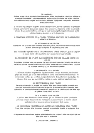 De conciliación: 
Se lleva a cabo con la asistencia de ambas partes, el juez examinará las cuestiones relativas a 
la legitimación procesal y luego se procederá a procurar la conciliación que estará cargo del 
conciliador adscrito al juzgado. El conciliador, preparará y propondrá a las partes, alternativas 
de solución al litigio. 
El convenio al que lleguen las partes en caso de conciliación, deberá sujetarse a la aprobación 
del juez, y en el evento de que éste otorgue dicha aprobación, el convenio tendrá la autoridad y 
eficacia de una sentencia firme, por lo que si aquél es incumplido, la parte interesada podrá 
solicitar al juez su ejecución en la vía de apremio. 
8. PRINCIPIOS RECTORES DE LA PRUEBA PROCESAL, CRITERIOS DE CLASIFICACIÓN 
Y MEDIOS DE PRUEBA 
8.1. NECESIDAD DE LA PRUEBA 
Los hechos por los cuales debe fundarse la decisión judicial, necesitan ser demostrados por las 
pruebas aportadas por cualquiera de las partes o por el juez. 
Esta necesidad d la prueba tiene no sólo un fundamento jurídico, sino lógico, pues el juzgador 
no puede decidir sobre cuestiones cuya prueba no se haya verificado. 
8.2. PROHIBICIÓN DE APLICAR EL CONOCIMIENTO PRIVADO DEL JUEZ SOBRE LOS 
HECHOS 
El juzgador, no puede suplir las pruebas con el conocimiento personal o privado que tenga de 
los hechos, porque sustraería de la discusión de las partes ese conocimiento privado y porque 
no se puede ser testigo y juez en un mismo proceso. 
8.3.ADQUISICIÓN DE LA PRUEBA 
La actividad probatoria no pertenece a quién la realiza, sino por el contrario, se considera 
propia del proceso, por lo que debe tenérsele en cuenta para determinar la existencia o no 
existencia del hecho a que se refiere, independientemente de que beneficie o perjudique los 
intereses de la parte que suministró los medios de prueba o aún de la parte contraria. 
8.4. CONTRADICCIÓN DE LA PRUEBA 
La parte contra quién se propone una prueba “debe gozar de oportunidad procesal para 
conocerla y discutirla, incluyendo en esto el ejercicio de su derecho de contraprobar” este 
principio no es sino una manifestación específica del principio de contradicción que debe regir 
en general toda actividad procesal” 
8.5. PUBLICIDAD DE LA PRUEBA 
El proceso debe desarrollarse de tal manera, que sea posible a las partes y a terceras 
personas conocer directamente las motivaciones que determinaron la decisión judicial, 
particularmente a la que se refiere a la valoración de la prueba. 
8.6. INMEDIACIÓN Y DIRECCIÓN DEL JUEZ EN LA PRODUCCIÓN DE LA PRUEBA 
El juez debe ser quien dirija, de manera personal, sin mediación d nadie, la producción de la 
prueba. 
Si la prueba está encaminada a lograr el cercioramiento del juzgador, nada más lógico que sea 
éste quién dirija su producción. 
9. LA CARGA DE LA PRUEBA 
 