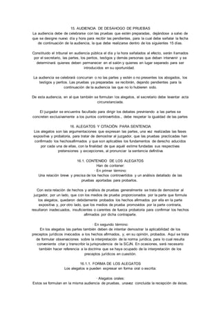 15. AUDIENCIA DE DESAHOGO DE PRUEBAS 
La audiencia debe de celebrarse con las pruebas que estén preparadas, dejándose a salvo de 
que se designe nuevo día y hora para recibir las pendientes, para la cual debe señalar la fecha 
de continuación de la audiencia, la que debe realizarse dentro de los siguientes 15 días. 
Constituido el tribunal en audiencia pública el día y la hora señalados al efecto, serán llamados 
por el secretario, las partes, los peritos, testigos y demás personas que deban intervenir y se 
determinará quienes deben permanecer en el salón y quienes en lugar separado para ser 
introducidos en su oportunidad. 
La audiencia se celebrará concurran o no las partes y estén o no presentes los abogados, los 
testigos y peritos. Las pruebas ya preparadas se recibirán, dejando pendientes para la 
continuación de la audiencia las que no lo hubieren sido. 
De esta audiencia, en al que también se formulan los alegatos, el secretario debe levantar acta 
circunstanciada. 
El juzgador se encuentra facultado para dirigir los debates previniendo a las partes se 
concreten exclusivamente a los puntos controvertidos., debe respetar la igualdad de las partes 
16. ALEGATOS Y CITACIÓN PARA SENTENCIA 
Los alegatos son las argumentaciones que expresan las partes, una vez realizadas las fases 
expositiva y probatoria, para tratar de demostrar al juzgador, que las pruebas practicadas han 
confirmado los hechosafirmados y que son aplicables los fundamentos de derecho aducidos 
por cada una de ellas, con la finalidad de que aquél estime fundadas sus respectivas 
pretensiones y excepciones, al pronunciar la sentencia definitiva 
16.1. CONTENIDO DE LOS ALEGATOS 
Han de contener: 
· En primer término: 
Una relación breve y precisa de los hechos controvertidos y un análisis detallado de las 
pruebas aportadas para probarlos. 
Con esta relación de hechos y análisis de pruebas generalmente se trata de demostrar al 
juzgador, por un lado, que con los medios de prueba proporcionados por la parte que formula 
los alegatos, quedaron debidamente probados los hechos afirmados por ella en la parte 
expositiva y, por otro lado, que los medios de prueba promovidos por la parte contraria, 
resultaron inadecuados, insuficientes o carentes de fuerza probatoria para confirmar los hechos 
afirmados por dicha contraparte. 
· En segundo término: 
En los alegatos las partes también deben de intentar demostrar la aplicabilidad de los 
preceptos jurídicos invocados a los hechos afirmados, y, en su opinión, probados. Aquí se trata 
de formular observaciones sobre la interpretación de la norma jurídica, para lo cual resulta 
conveniente citar y transcribir la jurisprudencia de la SCJN. En ocasiones, será necesario 
también hacer referencia a la doctrina que se haya ocupado de la interpretación de los 
preceptos jurídicos en cuestión. 
16.1.1. FORMA DE LOS ALEGATOS 
Los alegatos e pueden expresar en forma oral o escrita: 
· Alegatos orales: 
Estos se formulan en la misma audiencia de pruebas, unavez concluida la recepción de éstas. 
 