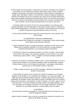 El primer párrafo del mismo precepto constitucional de su fracción III establece “Las sentencias 
pronunciadas por los tribunales de un Estado, sobre derecho reales o bienes inmuebles 
ubicados en otro estados, sólo tendrán fuerza ejecutora en éste cuando así lo dispongan sus 
propias leyes” Este párrafo contiene un reconocimiento implícito a la regla de competencia 
territorial que establece que es juez competente para conocer de las acciones( pretensiones) 
reales sobre inmuebles el del lugar de la ubicación de los bienes. Por tal motivo sólo permite la 
ejecución de sentencias de tribunales de otros Estados ya que conciernen a derechos reales 
sobre inmuebles cuando las leyes del Estado donde se encuentren tales bienes. 
El segundo párrafo de la fracción III del mismo artículo establece “Las sentencias sobre 
derechos personales solo serán ejecutados en otro Estado cuando la persona condenada se 
haya sometido expresamente, o por razón de su domicilio, a la justicia (juez) que las pronunció 
y siempre que haya sido citada personalmente para ocurrir al juicio. 
El artículo 602 del CPCDF permite la ejecución de tales sentencias si son conformes a las 
leyes del lugar. 
LA COOPERACIÓN PROCESAL INTERNACIONAL 
Frente a la sentencia firme dictada por un extranjero, el ordenamiento jurídico nacional puede 
asumir alguna de las posiciones siguientes: 
1. Negar enteramente eficacia a la sentencia extranjera, requiriendo en todo caso un nuevo 
proceso ante los tribunales nacionales, en el cual se pronuncie una nueva sentencia, 
completamenteindependiente de la extranjera (sistema territorialista). 
2. Condicional la eficacia de la sentencia extranjera a un examen completo—tanto de fondo 
como de forma—del proceso y de la sentencia extranjera, el cual culmina con una nueva 
sentencia que puede confirmar, revocar o modificar la sentencia extranjera (sistema de 
revisión). 
3. Reconocer la eficacia de la sentencia extranjera, previo un breve procedimiento en el cual el 
tribunal nacional verifique que la sentencia extranjera cumpla con determinados requisitos 
formales fijados en la ley o en los tratados internacionales, y que respete el orden público 
nacional, para, en caso afirmativo ordenar su ejecución. 
4. Negar o aceptar la ejecución de la sentencia extranjera, atendiendo exclusivamente a 
factores circunstanciales. 
A éste respecto la Suprema Corte de Justicia de la Nación ha sostenido que los órganos 
legislativos de los Estados sí son competentes para establecer, en la leyes que expidan , las 
reglas para que los tribunales locales reconozcan y ordenen la ejecución de las sentencias 
provenientes del extranjero, porque ésta materia no queda comprendida dentro de la condición 
jurídica de los extranjeros ( cuya regulación compete al Congreso de la Unión, según el artículo 
73 Constitucional, y no ha sido concedida de manera expresa a los poderes federales, por lo 
que, de acuerdo con lo dispuesto en el artículo 124 de la propia Constitución, los órganos 
respectivos de las entidades federativas sí pueden legislar sobre esa materia. 
19. RECURSOS 
Son instrumentos normales de impugnación, con excepcióndel recurso de queja que es un 
medio de impugnación especial. 
Algunos autores consideran como un recurso: la aclaración de sentencia. De acuerdo con el 
artículo 84 del CPCDF, los jueces. 
 