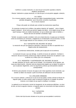 - Confirmar su propia resolución, en caso de que la encuentre ajustada a derecho. 
- Modificar parcialmente 
- Revocar totalmente su propia resolución, en caso de que no la encuentre apegada a derecho. 
19.3. QUEJA 
Es un recurso especial y vertical, que tiene por objeto impugnardeterminadas resoluciones 
judiciales denegatorias, que el recurrente encuentra injustificadas. 
· Es un recurso especial: 
Porque sólo puede ser utilizado para combatir las resoluciones específicas. 
En ocasiones la propia ley le confiere a las partes el derecho de “quejarse” , ante un órgano 
superior jerárquico , de los actos que estimen ilegales del inferior, con el objeto de que de que 
aquél imponga a éste una medida disciplinaria, sin que se afecte para nada la invalidez y 
eficacia del acto de autoridad considerado ilegal. 
También se puede se puede considerar como una simple denuncia, la queja que se interpone 
contra los secretarios por omisiones y negligencias en el desempeño de sus funciones, en éste 
caso la queja radicaría en una conducta y no en una resolución. 
20.3.1 SUPUESTOS DEL RECURSO DE QUEJA 
· La resolución del juez que desecha la demanda o desconoce de oficio la capacidad de un 
litigante antes del emplazamiento. 
· Las sentencias interlocutorias, dictadas para la ejecución de la sentencia. 
· La resolución de juez a quo que deniega, no admite el recurso de apelación. Combate la 
resolución del juez de primera instancia que niega la admisión del recurso de apelación o que 
lo admite en un efecto que no le corresponde. 
20.3.2. REQUISITOS Y SUSTANCIACIÓN DEL RECURSO DE QUEJA 
· Se debe presentar por escrito, debe de ser motivada, con la expresión de los agravios que 
cause esa determinación, indicando tanto las disposiciones legales que se dejaron de aplicar o 
que se aplicaron ilegalmente, como los argumentos jurídicos que demuestrenla violación 
correspondiente. 
· El término para presentar el recurso de queja es de 3 días siguientes al acto reclamado, que 
también se deben de computar a partir de la fecha de notificación del acto reclamado 
19.4. APELACIÓN ORDINARIA 
Es un recurso ordinario y vertical por el cual una de las partes o ambas solicitan al tribunal de 
segundo grado un nuevo examen sobre la resolución dictada por un juzgador de primera 
instancia, con el objeto de que aquél la modifique o la revoque. 
La apelación es el instrumento normal de impugnación de las sentencias definitivas; en virtud 
de ella, se inicia la segunda instancia , el segundo grado de conocimiento del litigio sometido a 
proceso. 
19.4.1. SUPUESTOS 
Son apelables: 
· Contra todo tipo de autos dictados en los juicios que sea apelable la sentencia. 
 