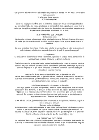 · La ejecución de una sentencia de condena se puede llevar a cabo, por dos vías a opción de la 
parte vencedora: 
1. la llamada vía de apremio, y 
2. El juicio ejecutivo. 
No es una etapa procesal final, sino un verdadero proceso en el que existe la posibilidad de 
que se realicen todas las etapas procésales, si bien desde la fase expositiva se puede llevar a 
cabo una ejecución provisional sobre los bienes del demandado, para garantizar cautelarmente 
el pago de las prestaciones reclamadas por el actor. 
20.3. PRINCIPIOS QUE LA RIGEN 
· Instancia de parte: 
La ejecución procesal sólo sepuede iniciar a instancia de parte. Esto significa que el juzgador 
no puede ejecutar sus sentencias de oficio, sino sólo a petición de la parte beneficiada en la 
sentencia. 
La parte vencedora tiene hasta 10 años para solicitar al juez que lleve a cabo la ejecución, si 
no lo hiciera en éste término, precluirá el derecho de pedir la ejecución procesal. 
· Competencia: 
La ejecución de las sentencias firmes o definitivas, apeladas en un solo efecto, c orresponde al 
juez que haya conocido del asunto en primera instancia. 
En el mismo sentido, la ejecución de las sentencias interlocutorias queda a cargo del juez que 
conozca del juicio principal; y la ejecución de los convenios judiciales, se encarga el juez que 
conozca del juicio en el que hayan celebrado. Cuando los convenios judiciales se hayan 
celebrado en segunda instancia 
· Impugnación de las resoluciones dictadas para la ejecución del fallo: 
De las resoluciones dictadas para la ejecución de una sentencia, no se admitirá otro recurso 
que el de responsabilidad, y si fuere sentencia interlocutoria, el de queja, ante el superior, de 
quién dictara la sentencia y el auto de ejecución. 
· Limitaciones del derecho a oponerse a la ejecución: 
Como regla general es que las excepciones y defensas deben de oponerse en el escrito de 
contestación de la demanda, es decir, en la etapa expositiva del proceso de conocimiento, es 
lógico que en la etapa ejecutiva normalmente no haya oportunidad para un nuevo debate 
procesal. Sin embargo en determinadas circunstancias, se le permite al ejecutado oponer 
algunasexcepciones y defensas ante la ejecución. 
El Art. 531 del CPCDF, permite la oposición escalonada de excepciones y defensas, según el 
tiempo en que se formulen. 
· Gastos y costas procésales: 
Para determinar a quién le corresponde el pago de los gastos y costas procésales originados 
durante la ejecución procesal, se sigue el sistema objetivo que lo atribuye al vencido. De 
acuerdo al Artículo 528, todos los gastos y costas procésales que se originen en la ejecución 
de una sentencia, serán a cargo del que fue condenado en ella. 
20.4. PATRIMONIO EJECUTABLE 
Un patrimonio ejecutable constituye un presupuesto de la ejecución forzada, en el sentido de 
que sin él la coerción se hace difícilmente concebible. Contra el que no tiene bienes, ninguna 
ejecución procesal puede tener resultado 
 