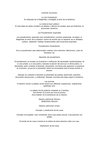 contenido de proceso. 
La Litis Contestación: 
Es redactada por el Magistrado y entregada al actor (es la sentencia) 
La instancia Apud Judidum: 
En esta etapa las partes iniciaban sus debates y ofrecían las pruebas para que finalmente s e 
pronunciara sentencia. 
Los Procedimientos Especiales 
Los procedimientos especiales eran procedimientos sumarios pararesolver los litigios, el 
Magistrado en virtud de su imperlum conoce de asuntos que no requerían de un verdadero 
Judidum, adoptando medidas extraprocesales para situaciones especiales. 
Procedimiento Extraordinario. 
Era un procedimiento para determinadas materias como alimentos, fideicomisos, cobro de 
honorarios etc. 
Desarrollo del procedimiento 
El procedimiento se iniciaba con la estación o notificación del demandado transformándose de 
un acto privado a un acto publico, realizada la petición del actor por un oficial publico, el 
demandado podía contestar la demanda, presentando una fianza para garantizar su presencia 
en el proceso, ya que de no presentarla podría ser encarcelado todo el tiempo durante el 
proceso. 
Después de contestar la demanda se presentaba las pruebas (testimonial, juramento, 
documental presunciones y confesional). Después concluida esta etapa seguía la sentencia. 
Las acciones 
El derecho romano la palabra acción (actio) tuvo diferentes aceptaciones, originalmente 
significaba acto. 
La palabra Acción podemos emplearla en 2 sentidos 
-Acto formal: Es el acto que inicia el proceso. 
-Acto material: Es la reclamación de un derecho. 
Derecho patrimonial Romano 
DERECHOS REALES 
Derecho patrimonial romano 
Concepto y clasificación de las cosas 
Concepto de la palabra cosa: Comprende todo lo que puede procurar a las personas una 
utilidad. 
El estudio de las cosas consiste en el análisis de estos derechos sobre una cosa. 
Clasificación de las cosas 
: 
 