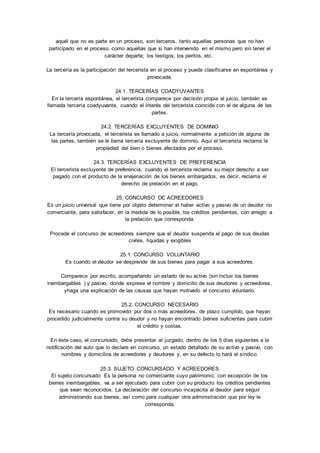 aquél que no es parte en un proceso, son terceros, tanto aquellas personas que no han 
participado en el proceso, como aquellas que si han intervenido en el mismo pero sin tener el 
carácter departe; los testigos, los peritos, etc. 
La tercería es la participación del tercerista en el proceso y puede clasificarse en espontánea y 
provocada. 
24.1. TERCERÍAS COADYUVANTES 
En la tercería espontánea, el tercerista comparece por decisión propia al juicio, también es 
llamada tercería coadyuvante, cuando el interés del tercerista coincide con el de alguna de las 
partes. 
24.2. TERCERÍAS EXCLUYENTES DE DOMINIO 
La tercería provocada, el tercerista es llamado a juicio, normalmente a petición de alguna de 
las partes, también se le llama tercería excluyente de dominio. Aquí el tercerista reclama la 
propiedad del bien o bienes afectados por el proceso. 
24.3. TERCERÍAS EXCLUYENTES DE PREFERENCIA 
El tercerista excluyente de preferencia, cuando el tercerista reclama su mejor derecho a ser 
pagado con el producto de la enajenación de los bienes embargados, es decir, reclama el 
derecho de prelación en el pago. 
25. CONCURSO DE ACREEDORES 
Es un juicio universal que tiene por objeto determinar el haber activo y pasivo de un deudor no 
comerciante, para satisfacer, en la medida de lo posible, los créditos pendientes, con arreglo a 
la prelación que corresponda. 
Procede el concurso de acreedores siempre que el deudor suspenda el pago de sus deudas 
civiles, líquidas y exigibles 
25.1. CONCURSO VOLUNTARIO 
Es cuando el deudor se desprende de sus bienes para pagar a sus acreedores. 
Comparece por escrito, acompañando un estado de su activo (sin incluir los bienes 
inembargables ) y pasivo, donde exprese el nombre y domicilio de sus deudores y acreedores, 
yhaga una explicación de las causas que hayan motivado el concurso voluntario. 
25.2. CONCURSO NECESARIO 
Es necesario cuando es promovido por dos o más acreedores, de plazo cumplido, que hayan 
procedido judicialmente contra su deudor y no hayan encontrado bienes suficientes para cubrir 
el crédito y costas. 
En éste caso, el concursado, debe presentar al juzgado, dentro de los 5 días siguientes a la 
notificación del auto que lo declare en concurso, un estado detallado de su activo y pasivo, con 
nombres y domicilios de acreedores y deudores y, en su defecto lo hará el síndico. 
25.3. SUJETO CONCURSADO Y ACREEDORES 
El sujeto concursado: Es la persona no comerciante cuyo patrimonio, con excepción de los 
bienes inembargables, va a ser ejecutado para cubrir con su producto los créditos pendientes 
que sean reconocidos. La declaración del concurso incapacita al deudor para seguir 
administrando sus bienes, así como para cualquier otra administración que por ley le 
corresponda. 
 