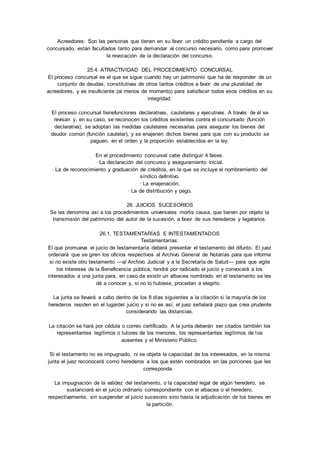 Acreedores: Son las personas que tienen en su favor un crédito pendiente a cargo del 
concursado, están facultados tanto para demandar al concurso necesario, como para promover 
la revocación de la declaración del concurso. 
25.4. ATRACTIVIDAD DEL PROCEDIMIENTO CONCURSAL 
El proceso concursal es el que se sigue cuando hay un patrimonio que ha de responder de un 
conjunto de deudas, constitutivas de otros tantos créditos a favor de una pluralidad de 
acreedores, y es insuficiente (al menos de momento) para satisfacer todos esos créditos en su 
integridad. 
El proceso concursal tienefunciones declarativas, cautelares y ejecutivas. A través de él se 
revisan y, en su caso, se reconocen los créditos existentes contra el concursado (función 
declarativa); se adoptan las medidas cautelares necesarias para asegurar los bienes del 
deudor común (función cautelar), y se enajenen dichos bienes para que con su producto se 
paguen, en el orden y la proporción establecidos en la ley. 
En el procedimiento concursal cabe distinguir 4 fases: 
· La declaración del concurso y aseguramiento inicial. 
· La de reconocimiento y graduación de créditos, en la que se incluye el nombramiento del 
síndico definitivo. 
· La enajenación. 
· La de distribución y pago. 
26. JUICIOS SUCESORIOS 
Se les denomina así a los procedimientos universales mortis causa, que tienen por objeto la 
transmisión del patrimonio del autor de la sucesión, a favor de sus herederos y legatarios. 
26.1. TESTAMENTARÍAS E INTESTAMENTADOS 
Testamentarías: 
El que promueva el juicio de testamentaría deberá presentar el testamento del difunto. El juez 
ordenará que se giren los oficios respectivos al Archivo General de Notarías para que informe 
si no existe otro testamento —al Archivo Judicial y a la Secretaría de Salud— para que vigile 
los intereses de la Beneficencia pública, tendrá por radicado el juicio y convocará a los 
interesados a una junta para, en caso de existir un albacea nombrado en el testamento se les 
dé a conocer y, si no lo hubiese, procedan a elegirlo. 
La junta se llevará a cabo dentro de los 8 días siguientes a la citación si la mayoría de los 
herederos residen en el lugardel juicio y si no es así, el juez señalará plazo que crea prudente 
considerando las distancias. 
La citación se hará por cédula o correo certificado. A la junta deberán ser citados también los 
representantes legítimos o tutores de los menores, los representantes legítimos de los 
ausentes y el Ministerio Público. 
Si el testamento no es impugnado, ni se objeta la capacidad de los interesados, en la misma 
junta el juez reconocerá como herederos a los que estén nombrados en las porciones que les 
corresponda. 
La impugnación de la validez del testamento, o la capacidad legal de algún heredero, se 
sustanciará en el juicio ordinario correspondiente con el albacea o el heredero, 
respectivamente, sin suspender el juicio sucesorio sino hasta la adjudicación de los bienes en 
la partición. 
 