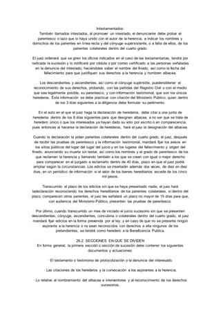 Intestamentados: 
También llamados intestados, al promover un intestado, el denunciante debe probar el 
parentesco o lazo que lo haya unido con el autor de la herencia, e indicar los nombres y 
domicilios de los parientes en línea recta y del cónyuge supérsistente, o a falta de ellos, de los 
parientes colaterales dentro del cuarto grado. 
El juez ordenará que se giren los oficios indicados en el caso de las testamentarías, tendrá por 
radicada la sucesión y lo notificará por cédula o por correo certificado a las personas señaladas 
en la denuncia del intestado, haciéndoles saber el nombre del finado, así como la fecha del 
fallecimiento para que justifiquen sus derechos a la herencia y nombren albacea. 
Los descendientes y ascendientes, así como el cónyuge supérstite, puedenobtener el 
reconocimiento de sus derechos, probando, con las partidas del Registro Civil o con el medio 
que sea legalmente posible, su parentesco, y con información testimonial, que son los únicos 
herederos. Ésta información se debe practicar con citación del Ministerio Público, quien dentro 
de los 3 días siguientes a la diligencia debe formular su pedimento. 
En el auto en el que el juez haga la declaración de herederos, debe citar a una junta de 
herederos dentro de los 8 días siguientes para que designen albacea, a no ser que se trate de 
heredero único o que los interesados ya hayan dado su voto por escrito o en comparecencia, 
pues entonces al hacerse la declaración de herederos, hará el juez la designación del albacea. 
Cuando la declaración la pidan parientes colaterales dentro del cuarto grado, el juez, después 
de recibir las pruebas de parentesco y la información testimonial, mandará fijar los avisos en 
los sitios públicos del lugar del lugar del juicio y en los lugares del fallecimiento y origen del 
finado, anunciando su muerte sin testar, así como los nombres y el grado de parentesco de los 
que reclaman la herencia y llamando también a los que se crean con igual o mejor derecho 
para comparecer en el juzgado a reclamarlo dentro de 40 días, plazo en que el juez podrá 
ampliar según la circunstancias. Los edictos se insertarán además dos veces, de diez en diez 
días, en un periódico de información si el valor de los bienes hereditarios excede de los cinco 
mil pesos. 
Transcurrido el plazo de los edictos sin que se haya presentado nadie, el juez hará 
ladeclaración reconociendo los derechos hereditarios de los parientes colaterales, si dentro del 
plazo, comparecen otros parientes, el juez les señalará un plazo no mayor de 15 días para que, 
con audiencia del Ministerio Público, presenten las pruebas de parentesco. 
Por último, cuando transcurrido un mes de iniciado el juicio sucesorio sin que se presenten 
descendientes, cónyuge, ascendientes, concubina o colaterales dentro del cuarto grado, el juez 
mandará fijar edictos en la forma prevenida por al ley; y en caso de que no se presente ningún 
aspirante a la herencia o no sean reconocidos con derechos a ella ningunos de los 
pretendientes, se tendrá como heredero a la Beneficencia Publica. 
26.2. SECCIONES EN QUE SE DIVIDEN 
En forma general, la primera sección o sección de sucesión debe contener los siguientes 
documentos y actuaciones: 
· El testamento o testimonio de protocolización o la denuncia del interesado. 
· Las citaciones de los herederos y la convocación a los aspirantes a la herencia. 
· Lo relativo al nombramiento del albacea e interventores y al reconocimiento de los derechos 
sucesorios. 
 