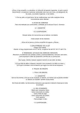 y firma; si hay compañía, su naturaleza, la indicación del gerente ó gerentes, la razón social ó 
denominación y la persona ó personas autorizadas para usar una ú otra, y la designación de 
las casas, sucursales ó agencias, si las hubiere; 
II. De dar parte, en igual forma, de las modificaciones que sufra cualquiera de las 
circunstancias antes referidas. 
6. ACTOS DE COMERCIO 
Todo acto realizado por comerciantes o señalado por el artículo 75 de C. Comercio. 
6.1. CONCEPTO 
6.2. CLASIFICACION 
· Compra ventas de mercancías que se dedican a la reventa. 
· Actos propios de las empresas 
· Actos de los bancos y de las compañías de seguros y fianzas. 
7. SUPLETORIEDAD DE LA LEY 
-Código Civil Federal. 
-Cuando no haya disposiciones en el C. de Co., se aplican las del D.C. Art. 2º. del C. Co. 
8. TENDENCIAS ACTUALES DEL DERECHO MERCANTIL 
Renunciar a la obtención del concepto unitario y esencial delderecho mercantil, sería tanto 
como reconocer la falta de fundamento científico de su construcción. 
Dos nuevos intentos merecen especial mención en ese orden de ideas: 
1) El que trata de definir el derecho mercantil como el derecho de tráfico en masa y, 
2) El que lo considera como el derecho que regula los actos de las empresas. 
II. TITULOS DE CREDITO 
1. TITULO DE CREDITO 
1.1. CONCEPTO 
Son los documentos a los que se les incorpora un derecho, de manera que es posible transferir 
un derecho sin transferir también el documento. 
Son títulos de crédito, los documentos necesarios para ejercitar el derecho literal que en ellos 
se consigna. 
1.2. ROL ECONOMICO 
· Medio para transportar dinero 
· Como instrumento de crédito 
· Como medio de pago 
· Como instrumento de cambio 
· Como garantía 
· Para proteger el robo 
1.3. CLASIFICACION 
 