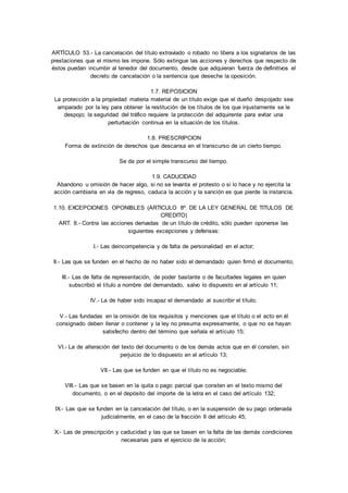 ARTÍCULO 53.- La cancelación del título extraviado o robado no libera a los signatarios de las 
prestaciones que el mismo les impone. Sólo extingue las acciones y derechos que respecto de 
éstos puedan incumbir al tenedor del documento, desde que adquieran fuerza de definitivos el 
decreto de cancelación o la sentencia que deseche la oposición. 
1.7. REPOSICION 
La protección a la propiedad materia material de un título exige que el dueño despojado sea 
amparado por la ley para obtener la restitución de los títulos de los que injustamente se le 
despojo; la seguridad del tráfico requiere la protección del adquirente para evitar una 
perturbación continua en la situación de los títulos. 
1.8. PRESCRIPCION 
Forma de extinción de derechos que descansa en el transcurso de un cierto tiempo. 
Se da por el simple transcurso del tiempo. 
1.9. CADUCIDAD 
Abandono u omisión de hacer algo, si no se levanta el protesto o si lo hace y no ejercita la 
acción cambiaria en vía de regreso, caduca la acción y la sanción es que pierde la instancia. 
1.10. EXCEPCIONES OPONIBLES (ARTICULO 8º. DE LA LEY GENERAL DE TITULOS DE 
CREDITO) 
ART. 8.- Contra las acciones derivadas de un título de crédito, sólo pueden oponerse las 
siguientes excepciones y defensas: 
I.- Las deincompetencia y de falta de personalidad en el actor; 
II.- Las que se funden en el hecho de no haber sido el demandado quien firmó el documento; 
III.- Las de falta de representación, de poder bastante o de facultades legales en quien 
subscribió el título a nombre del demandado, salvo lo dispuesto en al artículo 11; 
IV.- La de haber sido incapaz el demandado al suscribir el título; 
V.- Las fundadas en la omisión de los requisitos y menciones que el título o el acto en él 
consignado deben llenar o contener y la ley no presuma expresamente, o que no se hayan 
satisfecho dentro del término que señala el artículo 15; 
VI.- La de alteración del texto del documento o de los demás actos que en él consten, sin 
perjuicio de lo dispuesto en el artículo 13; 
VII.- Las que se funden en que el título no es negociable; 
VIII.- Las que se basen en la quita o pago parcial que consten en el texto mismo del 
documento, o en el depósito del importe de la letra en el caso del artículo 132; 
IX.- Las que se funden en la cancelación del título, o en la suspensión de su pago ordenada 
judicialmente, en el caso de la fracción II del artículo 45; 
X.- Las de prescripción y caducidad y las que se basen en la falta de las demás condiciones 
necesarias para el ejercicio de la acción; 
 
