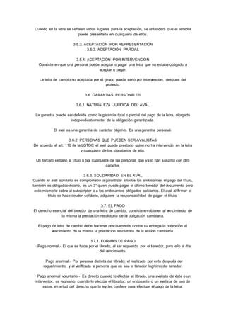Cuando en la letra se señalen varios lugares para la aceptación, se entenderá que el tenedor 
puede presentarla en cualquiera de ellos. 
3.5.2. ACEPTACIÓN POR REPRESENTACIÓN 
3.5.3. ACEPTACIÓN PARCIAL 
3.5.4. ACEPTACIÓN POR INTERVENCIÓN 
Consiste en que una persona puede aceptar o pagar una letra que no estaba obligado a 
aceptar o pagar. 
La letra de cambio no aceptada por el girado puede serlo por intervención, después del 
protesto. 
3.6. GARANTIAS PERSONALES 
3.6.1. NATURALEZA JURIDICA DEL AVAL 
La garantía puede ser definida como la garantía total o parcial del pago de la letra, otorgada 
independientemente de la obligación garantizada. 
El aval es una garantía de carácter objetivo. Es una garantía personal. 
3.6.2. PERSONAS QUE PUEDEN SER AVALISTAS 
De acuerdo al art. 110 de la LGTOC el aval puede prestarlo quien no ha intervenido en la letra 
y cualquiera de los signatarios de ella. 
Un tercero extraño al título o por cualquiera de las personas que ya lo han suscrito con otro 
carácter. 
3.6.3. SOLIDARIDAD EN EL AVAL 
Cuando el aval solidario se comprometió a garantizar a todos los endosantes el pago del título, 
también es obligadosolidario, es un 3° quien puede pagar el último tenedor del documento pero 
este mismo le cobra al subscriptor o a los endosantes obligados solidarios. El aval al firmar el 
título se hace deudor solidario, adquiere la responsabilidad de pagar el título. 
3.7. EL PAGO 
El derecho esencial del tenedor de una letra de cambio, consiste en obtener al vencimiento de 
la misma la prestación resolutoria de la obligación cambiaria. 
El pago de letra de cambio debe hacerse precisamente contra su entrega la obtención al 
vencimiento de la misma la prestación resolutoria de la acción cambiaria. 
3.7.1. FORMAS DE PAGO 
· Pago normal.- El que se hace por el librado, al ser requerido por el tenedor, para ello el día 
del vencimiento. 
· Pago anormal.- Por persona distinta del librado; el realizado por este después del 
requerimiento, y el verificado a persona que no sea el tenedor legítimo del tenedor. 
· Pago anormal voluntario.- Es directo cuando lo efectúa el librado, una avalista de éste o un 
interventor, es regresivo cuando lo efectúa el librador, un endosante o un avalista de uno de 
estos, en virtud del derecho que la ley les confiere para efectuar el pago de la letra. 
 