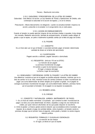 · Tercero.- Restitución de la letra 
3.10.2. CADUCIDAD YPRESCRIPCION DE LA LETRA DE CAMBIO 
Caducidad.- Solo afecta a la acción. La Ley General de Títulos y Operaciones de Crédito, sólo 
contempla la caducidad en la acción de regreso, y no en la directa. 
Prescripción.- Afecta básicamente a la obligación, cuando se actualiza también impacta a la 
acción y prescribe si el acreedor no lo exige dentro de un cierto plazo. 
3.10.3. ACCION DE ENRIQUECIMIENTO 
Cuando el tenedor no pueda ejercitar ninguna de las acciones citadas o causales, la ley otorga 
otro remedio. Mediante esta acción, llamada de enriquecimiento, el tenedor puede obligar al 
girador a que le repare, en parte o totalmente la pérdida sufrida por la falta de pago de la letra. 
4. EL PAGARE 
4.1. CONCEPTO 
Es un título valor por el que el librador o suscriptor promete pagar al tenedor determinada 
cantidad de dinero en la fecha del vencimiento 
4.2. CLASIFICACION 
Pagaré sencillo u ordinario, pagaré bancario o domiciliado. 
4.3. REQUISITOS: (Artículo 170 de la LGTOC) 
· La mención de ser pagaré 
· La promesa incondicional de pagar 
· El nombre a quien ha de hacerse el pago 
· El lugar y la época del pago 
· La fecha y lugar de suscripción 
4.4. SEMEJANZAS Y DIFERENCIAS ENTRE EL PAGARE Y LA LETRA DE CAMBIO 
Una diferencia consiste en que en el pagaré es posible estipular intereses, mientras que en la 
letra de cambio no lo es. Otra, mientras la letra de cambio contienen la orden incondicional de 
pagar una suma determinada de dinero dirigida por el girador al girado, en el pagaré se 
consigna la promesa incondicional de pagar una suma determinada dedinero, promesa hecha 
por el suscriptor al tomador. En el pagaré no se requiere la aceptación. 
4.5. REGIMEN LEGAL 
5. EL CHEQUE 
5.1. CONCEPTO Y NATURALEZA JURIDICA (INSTRUMENTO DE PAGO) 
1.- Es un título de crédito nominativo o al portador, que contiene la orden incondicional de 
pagar a la vista una suma determinada de dinero, expedido a cargo de una institución de 
crédito, por quien tiene en ella fondos de los que pueda disponer en esa forma. 
2.- Entre el girador y el banco girado existe la relación que se establece entre el acreedor que 
requiere de su deudor el pago de cantidad debida, entre el girador y el tenedor existe la 
promesa de pago que el primero hace al segundo, entre girado y tenedor no existe ninguna 
relación jurídica. 
5.2. REQUISITOS FORMALES Y CLÁUSULAS ESENCIALES 
I.- La mención de ser cheque 
II.- El lugar y la fecha en que se expide 
 