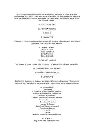 CETES.- Certificado de la Tesorería de la Federación; son títulos de crédito al portador 
emitidos desde 1978, en los cuales se consigna la obligación del gobierno federal a pagar una 
suma fija de dinero en una fecha determinada; los cuales vienen a constituir la deuda pública 
del Gobierno Federal. 
6.2. CLASIFICIACION 
6.3. REGIMEN JURIDICO 
7. BONOS 
7.1. CONCEPTO 
Son títulos de crédito que representanla participación, individual de su tenedores en un crédito 
colectivo a cargo de una sociedad anónima. 
7.2. CLASIFICACION 
· Bonos de prenda 
· Bonos hipotecarios 
· Bonos financieros 
· Bonos de fundador 
7.3. REGIMEN JURIDICO 
Ley General de títulos y operaciones de crédito. Ley General de Sociedades Mercantiles. 
III. LOS CONTRATOS MERCANTILES 
1. NOCIONES FUNDAMENTALES 
1.1. CONCEPTO 
Es el acuerdo de dos o más personas que produce o transfiere obligaciones y derechos, se 
constituye sobre las relaciones que se originan en el ejercicio de una ac tividad empresarial. 
1.2. CLASIFICACION 
- Compraventa. 
- Contrato de mutuo o préstamo mercantil. 
- Contrato estimatorio o de consignación. 
- Contrato de suministro. 
- Contrato de comisión y mandato mercantil. 
- Contrato de mediación. 
- Contrato de Depósito. 
- Contrato de Seguro. 
- Contrato de Transporte mercantil. 
- Contrato de Garantía. 
- Fianza. 
- Prenda. 
- Contrato de Asociación en participación. 
1.3. FUNCION 
Regular los actos jurídicos en masa. 
 