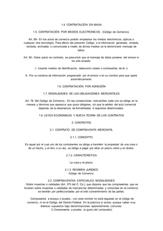 1.4. CONTRATACIÓN EN MASA 
1.5. CONTRATACIÓN POR MEDIOS ELECTRONICOS. (Código de Comercio). 
Art. 89.- En los actos de comercio podrán emplearse los medios electrónicos, ópticos o 
cualquier otra tecnología. Para efecto del presente Código, a la información generada, enviada, 
recibida, archivada o comunicada a través de dichos medios se le denominará mensaje de 
datos. 
Art. 90.- Salvo pacto en contrario, se presumirá que el mensaje de datos proviene del emisor si 
ha sido enviado: 
I.- Usando medios de identificación, talescomo claves o contraseñas de él, o 
II.- Por un sistema de información programado por el emisor o en su nombre para que opere 
automáticamente. 
1.6. CONTRATACIÓN POR ADHESIÓN 
1.7. MODALIDADES DE LAS OBLIGACIONES MERCANTILES 
Art. 78. Del Código de Comercio.- En las convenciones mercantiles cada uno se obliga en la 
manera y términos que aparezca que quiso obligarse, sin que la validez del acto comercial 
dependa de la observancia de formalidades ó requisitos determinados. 
1.8. LEYES ECONOMICAS Y NUEVA TEORIA DE LOS CONTRATOS 
2. CONTRATOS 
2.1. CONTRATO DE COMPRAVENTA MERCANTIL 
2.1.1. CONCEPTO 
Es aquel por el cual uno de los contratantes se obliga a transferir la propiedad de una cosa o 
de un hecho, y el otro, a su vez, se obliga a pagar por ellos un precio cierto y en dinero. 
2.1.2. CARACTERISTICA 
La cosa y el precio. 
2.1.3. REGIMEN JURIDICO 
Código de Comercio. 
2.2. COMPRAVENTAS ESPECIALES. MODALIDADES 
· Sobre muestras o calidades (Art. 373 del C. Co.), que dispone que las compraventas que se 
hicieren sobre muestras o calidades de mercancías determinadas y conocidas en el comercio, 
se tendrán por perfeccionadas por el sólo consentimiento de las partes. 
· Compraventa a ensayo o prueba.- con este nombre no está regulada en el código de 
comercio, ni en el Código del Distrito Federal. En la práct ica sí existe, aunque caben muy 
diversos supuestos bajo denominaciones aparentemente comunes: 
1) Compraventa a prueba: (a gusto del comprador) 
 