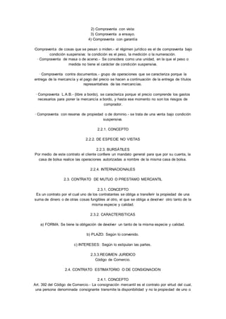 2) Compraventa con vista: 
3) Compraventa a ensayo. 
4) Compraventa con garantía 
·Compraventa de cosas que se pesan o miden.- el régimen jurídico es el de compraventa bajo 
condición suspensiva: la condición es el peso, la medición o la numeración. 
· Compraventa de masa o de acervo.- Se considera como una unidad, en la que el peso o 
medida no tiene el carácter de condición suspensiva. 
· Compraventa contra documentos.- grupo de operaciones que se caracteriza porque la 
entrega de la mercancía y el pago del precio se hacen a continuación de la entrega de títulos 
representativos de las mercancías. 
· Compraventa L.A.B.- (libre a bordo), se caracteriza porque el precio comprende los gastos 
necesarios para poner la mercancía a bordo, y hasta ese momento no son los riesgos de 
comprador. 
· Compraventa con reserva de propiedad o de dominio. - se trata de una venta bajo condición 
suspensiva. 
2.2.1. CONCEPTO 
2.2.2. DE ESPECIE NO VISTAS 
2.2.3. BURSÁTILES 
Por medio de este contrato el cliente confiere un mandato general para que por su cuenta, la 
casa de bolsa realice las operaciones autorizadas a nombre de la misma casa de bolsa. 
2.2.4. INTERNACIONALES 
2.3. CONTRATO DE MUTUO O PRESTAMO MERCANTIL 
2.3.1. CONCEPTO 
Es un contrato por el cual uno de los contratantes se obliga a transferir la propiedad de una 
suma de dinero o de otras cosas fungibles al otro, el que se obliga a devolver otro tanto de la 
misma especie y calidad. 
2.3.2. CARACTERISTICAS 
a) FORMA: Se tiene la obligación de devolver un tanto de la misma especie y calidad. 
b) PLAZO: Según lo convenido. 
c) INTERESES: Según lo estipulan las partes. 
2.3.3.REGIMEN JURIDICO 
Código de Comercio. 
2.4. CONTRATO ESTIMATORIO O DE CONSIGNACION 
2.4.1. CONCEPTO 
Art. 392 del Código de Comercio.- La consignación mercantil es el contrato por virtud del cual, 
una persona denominada consignante transmite la disponibilidad y no la propiedad de uno o 
 