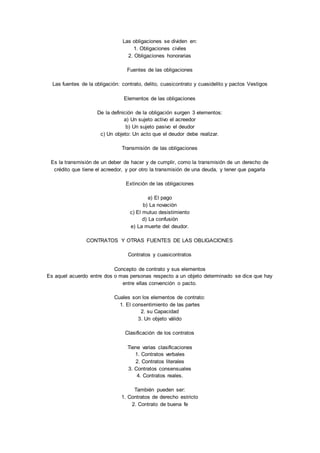 Las obligaciones se dividen en: 
1. Obligaciones civiles 
2. Obligaciones honorarias 
Fuentes de las obligaciones 
Las fuentes de la obligación: contrato, delito, cuasicontrato y cuasidelito y pactos Vestigos 
Elementos de las obligaciones 
De la definición de la obligación surgen 3 elementos: 
a) Un sujeto activo el acreedor 
b) Un sujeto pasivo el deudor 
c) Un objeto: Un acto que el deudor debe realizar. 
Transmisión de las obligaciones 
Es la transmisión de un deber de hacer y de cumplir, como la transmisión de un derecho de 
crédito que tiene el acreedor, y por otro la transmisión de una deuda, y tener que pagarla 
Extinción de las obligaciones 
a) El pago 
b) La novación 
c) El mutuo desistimiento 
d) La confusión 
e) La muerte del deudor. 
CONTRATOS Y OTRAS FUENTES DE LAS OBLIGACIONES 
Contratos y cuasicontratos 
Concepto de contrato y sus elementos 
Es aquel acuerdo entre dos o mas personas respecto a un objeto determinado se dice que hay 
entre ellas convención o pacto. 
Cuales son los elementos de contrato: 
1. El consentimiento de las partes 
2. su Capacidad 
3. Un objeto válido 
Clasificación de los contratos 
Tiene varias clasificaciones 
1. Contratos verbales 
2. Contratos literales 
3. Contratos consensuales 
4. Contratos reales. 
También pueden ser: 
1. Contratos de derecho estricto 
2. Contrato de buena fe 
 