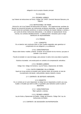 obligación sino la cumple el deudor principal. 
· Es renunciable. 
2.9.3. REGIMEN JURIDICO 
Ley Federal de Instituciones de Fianza, Código Civil, SHCP, Comisión Nacional Bancaria y de 
Seguros. 
2.9.4. INSTITUCIONES DE FIANZA 
Articulo 9o. de la Ley Federal de Instituciones de Fianzas. - Son organizaciones auxiliares de 
fianzas los consorcios formados por instituciones de fianzas autorizadas, con objeto de prestar 
a cierto sector de la actividad económica un servicio de fianzas de manera habitual, a nombre y 
por cuenta de dichas instituciones afianzadoras, o de celebrar en representación de las 
mismas, los contratos dereafianzamiento o coafianzamiento necesarios para la mejor 
distribución de responsabilidades. 
2.10. PRENDA 
2.10.1. CONCEPTO 
Es un derecho real constituido sobre un bien mueble enajenable para garantizar el 
cumplimiento de una obligación y su preferencia. 
2.10.2. CARACTERISTICAS 
· Recae sobre bienes muebles, privando al deudor de la posesión de los mismos, que pasa al 
acreedor o aun tercero. 
· Faculta al acreedor en caso de impago, para provocar la venta de la cosa dada en garantía. 
· Autoriza al acreedor, sino existe pacto en contrario a la compensación anticrética. 
2.10.3. REGIMEN JURIDICO 
Código Civil, Código de Comercio, Ley de Títulos y Operaciones de Crédito. 
2.10.4. PACTO COMISORIO EN LA PRENDA 
Aquel por el que autoriza al acreedor para hacerse dueño de la prenda en caso de 
incumplimiento del deudor, está prohibido desde el derecho romano. 
2.11. CONTRATO DE DEPÓSITO MERCANTIL 
2.12. CONCEPTO 
Es un contrato por el cual el depositario se obliga hacía el depositante a recibir una cosa, 
mueble o inmueble que esté le confía y a guardarla para restituirla cuando la pida el 
depositante. 
2.12.1. CARACTERISTICAS 
Real o gratuito u oneroso. 
2.12.2. REGIMEN JURIDICO 
Ley de títulos y Operaciones de Crédito, Código de Comercio, Código Civil, Ley de 
Instituciones de Crédito. 
2.13. CONTRATO DE ASOCIACIÓN EN PARTICIPACIÓN 
 