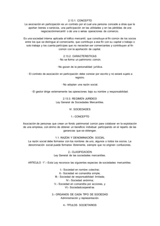 2.13.1. CONCEPTO 
La asociación en participación es un contrato por el cual una persona concede a otras que le 
aportan bienes o servicios, una participación en las utilidades y en las pérdidas de una 
negociaciónmercantil o de una o varias operaciones de comercio. 
Es una sociedad interna aplicada al tráfico mercantil, que constituye el fin común de los socios 
entre los que se distingue al comerciante, que contribuye a ese fin con su capital o trabajo o 
solo trabaja y los cuenta partícipes que no necesitan ser comerciantes y contribuyen al fin 
común con la aportación de capital. 
2.13.2. CARACTERISTICAS 
· No se forma un patrimonio común. 
· No gozan de la personalidad jurídica. 
· El contrato de asociación en participación debe constar por escrito y no estará sujeto a 
registro. 
· No adoptan una razón social. 
· El gestor dirige externamente las operaciones bajo su nombre y responsabilidad. 
2.13.3. REGIMEN JURIDICO 
Ley General de Sociedades Mercantiles. 
IV. SOCIEDADES 
1.- CONCEPTO 
Asociación de personas que crean un fondo patrimonial común para colaborar en la explotación 
de una empresa, con ánimo de obtener un beneficio individual participando en el reparto de las 
ganancias que se obtengan. 
1.1. RAZON Y DENOMINACIÓN SOCIAL 
La razón social debe formarse con los nombres de uno, algunos o todos los socios. La 
denominación social puede formarse libremente, siempre que no originen confusiones. 
2.- CLASIFICACION 
Ley General de las sociedades mercantiles. 
ARTICULO 1°.- Esta Ley reconoce las siguientes especies de sociedades mercantiles: 
I.- Sociedad en nombre colectivo; 
II.- Sociedad en comandita simple; 
III.- Sociedad de responsabilidad limitada; 
IV.- Sociedad anónima; 
V.- Sociedad en comandita por acciones, y 
VI.- Sociedadcooperativa. 
3.- ORGANOS DE CADA TIPO DE SOCIEDAD 
Administración y representación. 
4.- TITULOS SOCIETARIOS 
 