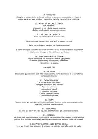 7.1.- CONCEPTO 
El capital de las sociedades anónimas se divide en acciones, representadas en títulos de 
crédito que sirven para acreditar y transmitir la calidad y los derechos de los socios. 
7.2.- ASPECTOS DE LAS ACCIONES 
Son indivisibles. 
- Una acción es pro indivisa a varias personas. 
- Deberá nombrarse un representante común. 
7.3.- VALORES DE LA ACCION. 
· Todas las acciones han de estar suscritas. 
· Desembolsadas cuando menos en el 20% de su valor nominal. 
· Todas las acciones no liberadas han de ser nominativas. 
· El primer suscriptor y todos los sucesivos tenedores de una acción no liberada, responderá
