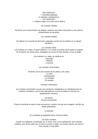 Otra clasificación: 
1. Contratosunilaterales 
2. Contratos sinolagmoticos 
Otra clasificación: 
1. contratos según el uso del cual se destina. 
Los contratos verbales 
Se forman por la pronunciación de palabras solemnes que hacen más preciso y mas cierto el 
consentimiento de las partes. 
Los contratos literales 
Se realizan con la ayuda de menciones especiales escritos por el acreedor en un registro 
doméstico. 
Los contratos reales 
Los contratos re o reales no están perfectos si no cuando el acuerdo de las partes va seguido 
de la tradición de ciertas cosas, entregados por el que se hace acreedor al que se obliga. 
Los contratos re o reales se clasifican en: 
-Comodato 
- Depósito 
- La prenda 
Los contratos consensuales 
Se forman por el solo acuerdo de las partes y son cuatro: 
- La venta 
- Arrendamiento 
- La sociedad 
- El mandato 
Contratos innominados 
Los contratos innominados es pues una convención sinalagmática no clasificada entre los 
contratos nominados y que ha sido ejecutada por una de las partes en vista de una 
representación recíproca. 
Los pactos 
El pacto (constituido) 
El pacto constituido es aquel en que una persona conviene con otra que le pagará a día fijo una 
deuda preexistente. 
La donación 
Es un traslado de propiedad hecho a titulo de dadiva. 
Los Cuasi contratos 
Cuando una obligación es generada por un hecho lícito o una manifestación de la voluntad 
unilateral, pero de tal suerte que no haya ni contrato ni delito, los romanos decían que nacía el 
cuasi contrato o cuasi delito. 
 