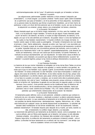 estrictamentepersonales del de “cuius”. El patrimonio recogido por el heredero se llama 
herencia o sucesión. 
Las adquisiciones patrimoniales pueden realizarse a título universal (“adquisitio per 
universitatem”), o a título singular. La sucesión universal “mortis causa” opera sobre la totalidad 
de un patrimonio que pasa al heredero y en él se personifica el título adquisitivo, reuniéndose 
en su persona todos los derechos que forman el patrimonio hereditario, por el mero hecho de 
pertenecer a éste y en virtud del título personal que en el heredero ocurre; por eso se dice que 
la adquisición es universal, porque abarca una universalidad de bienes y derechos. 
2. La Sucesión “Ab Intestato”. 
Muere intestado aquel que no ha hecho ningún testamento, o lo hizo, pero fue invalidad, roto, 
inútil, o no ha producido ningún heredero. El hecho de que alguno muera intestado puede 
ocurrir de hecho o de derecho; de hecho, si muere sin dejar testamento; de derecho, si ha 
dejado uno que no ha sido admitido por el derecho. Se pueden reducir a cinco las hipótesis en 
las cuales no hay heredero testamentario: 1) Cuando el difunto era incapaz de testar. 2) 
Cuando siendo capaz no había usado su prerrogativa. 3) Cuando el testamento era nulo desde 
el principio, o bien. Hecho válidamente, después se volvía nulo “ipso iure” o era rescindido por 
inoficioso. 4) Cuando a pesar de la validez originaria y la subsistencia del testamento, la adición 
se vuelve imposible tanto por una circunstancia personal del instituido, como la muerte, la 
pérdida de la “testamenti factio” o del “ius capiendi” (capacidadtestamentaria o del derecho de 
recibir por testamento), como por una causa que les es extraña. 5) Cuando finalmente, el 
instituido se excluye voluntariamente por una repudiación. En todos estos casos el difunto se 
considera como intestado y la sucesión que deja se llama indiferentemente sucesión “ab 
intestato” o sucesión legítima, porque la ley misma la atribuye directamente a la persona que 
señala. 
3. Los Parientes Excluidos. 
La herencia de los que morían intestados se entregaba por la ley de las Doce Tablas en primer 
término a los herederos suyos, después a los agnados y a veces también a los gentiles, de 
modo que el que no era heredero suyo, agnado o gentil, se encontraba excluido de la sucesión 
“ab intestato”. En estas condiciones no eran llamados: a) los hijos emancipados o salidos por 
alguna otra causa de la familia civil del difunto; b) los nietos nacidos de una hija, porque esta 
dejaba de pertenecer a su familia natural, para pasar a formar parte de la familia de su marido; 
c) Los hijos no suceden a la madre y viceversa, por no existir entre ellos la potestad paterna, 
base de la familia civil; sólo la “manu” modificaba esta situación, porque entonces si entraba la 
madre en la familia civil, haciéndose la agnada de sus hijos pero en segundo grado y a título de 
hermana (“loco sororis”). Este primitivo derecho se fue modificando bajo la influencia del 
derecho pretorio, de los senadoconsultos y de las constituciones imperiales, hasta que 
Justiniano crea un nuevo sistema de sus Novelas 118 y 127, dando cabida a todos estos 
parientes que anteriormente eranexcluidos de la sucesión “ab intestato”. 
4. La Sucesión Testamentaria. 
El testamento puede definirse como un acto personal, unilateral y solemne que contiene la 
institución de uno o de varios herederos y destinado a producir su efecto solamente después 
de la muerte de su autor. Lo que caracteriza al testamento es la institución del heredero, por él 
son posibles las demás disposiciones: desheredaciones, legados, fideicomisos, etc.; si falta 
esta institución por cualquier causa, las demás disposiciones se desvanecen. La voluntad del 
testador debe manifestarse en las formas establecidas, de ahí las expresiones “ordinare, 
celebrare testamentum”. El testador dispone para después de su muerte, por tanto, durante su 
vida, el testamento no confiere ningún derecho y es revocable. 
La transmisión del patrimonio por testamento es de derecho natural, como la propiedad, de la 
cual es atributo, pero en Roma está regulada por el derecho civil porque no sólo afectaba 
intereses privados, sino públicos: los intereses dela sociedad y de la religión, de ahí que 
Papiano haya dicho: la confección del testamento no pertenece al derecho privado , sino al 
público. La facultad de hacer testamento es un atributo del “ius commercii”, una ventaja que 
tenía el ciudadano romano en el orden familiar. 
 