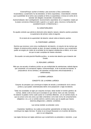 ExternasPorque auxilian al individuo para acercarse a Dios | exterioridad | 
Incoerciblessu cumplimiento ha de entenderse en forma espontánea. | CoerciblesSe entiende 
que la posibilidad de la norma sea cumplida en forma no espontánea e incluso en contra de la 
voluntad del obligado | Incoercible | Incoercibles | 
AutonomíaQuiere decir autolegislación reconocimiento espontáneo de un imperativo creado por 
la propia conciencia | HeteronimiaEs sujeción a un querer ajeno, renuncia a la facultad de 
autodeterminación | | Heterónomas | 
EL IUSNATURALISMO 
Es aquella corriente que admite la distinción entre derecho natural y derecho positivo ysostiene 
la supremacía del primero sobre el segundo. 
Es la teoría de la superioridad del derecho natural sobre el derecho positivo. 
EL POSITIVISMO JURÍDICO 
Doctrina que reconoce como única manifestación del derecho, al conjunto de las normas que 
integran el sistema jurídico estatal, es decir, de aquel complejo de normas cuyo cumplimiento 
puede ser exigido por medio de la actividad de los órganos establecidos al efecto, en el caso 
de que no sean cumplidas de manera voluntaria. 
De acuerdo con esta posición filosófico-jurídica, no existe más derecho que el derecho del 
Estado. 
EL REALISMO JURÍDICO 
Más que una escuela, el realismo jurídico es una multiplicidad de orientaciones método-lógicas 
que comprende a la concepción inglesa, la fenomenología, la de la escuela de Hupsala, la 
jurisprudencia de los sentidos y las restantes concepciones anticonceptualistas y 
antiformalistas. 
LA NORMA JURÍDICA 
CONCEPTO DE LA NORMA JURÍDICA 
Conjunto de preceptos que constituyen el objeto de estudio y consideración de la ciencia 
jurídica y que quedan sistematizados dentro de la proposición o regla de derecho. 
Todas las sociedades se rigen por conjuntos de leyes, éstas reciben el nombre genérico de 
normas, debido a ello se dice que la sociedad en que vivimos tiene una vida normativa. 
En derecho la palabra norma suele usarse en 2 sentidos diferentes, uno en sentido amplio, lo 
que se conoce como latu sensu que debe entenderse como toda norma de comportamiento 
obligatoria o no; y en un sentido estricto o estrictu sensu que es aquella que impone 
derechos,obligaciones y deberes correlativos. 
Las normas también se entienden como: 
- lmperativos hipotéticos, los cuales se encuentran generalmente en todas las artes y 
constituyen las reglas técnicas. Si estas no se incluyen fracasaran en el sentido del derecho, 
pero no son obligatorias. 
Las reglas técnicas son reglas prácticas cuyo cumplimiento es potestativo o voluntario, y que 
 