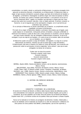 comprándolas a su dueño o dando su estimación al fideicomisario. La persona encargada de la 
ejecución se denomina fiduciario, el beneficiario es el fideicomisario. El fideicomiso debe su 
origen al rigor excesivo del derecho sucesorio antiguo que fuera de la institución de heredero y 
de legatario, su formalismo intransigente no admitía ningún otro modo de expresar la última 
voluntad, de manera que cuando el testador quería favorecer a una persona con la que no 
tenía la “testamenti factio”, rogaba a su heredero que ejecutara su deseo para dar a esa 
persona bien parte de la sucesión, toda ella, o bien un objeto particular. El primero conservó su 
fisonomía, no así el segundo que se fue asemejando al legado, con el cual termina por 
confundirse bajo Justiniano. 
En un principio el fideicomiso no estuvo sancionado por el derecho, su cumplimiento estuvo 
supeditado a la buena fe del fiduciario. 
Por razón de su origen el fideicomiso obedece a principios más amplios que el legado, pues 
puede dejarse en un testamento, instituyendo primero al heredero y después confiándole la 
restitución de la herencia o parte de ella a otra u otras personas en uncodicilo y aún por alguien 
que haya muerto intestado. Una vez entregada al fideicomisario la herencia, el que la ha 
entregado no por eso deja de ser heredero; en cuanto al que la ha recibido, debe ser asimilado 
ya a un heredero, ya a un legatario. 
El fideicomiso puede ser puesto a cargo del heredero, del legatario o a cargo de un primer 
fideicomisario de herencia, mientras que sólo se podía legar a cargo del heredero. 
El fideicomisario sólo tiene un derecho de crédito en contra del fiduciario, que le permite una 
persecución sobre la cual resuelve el mismo magistrado “extra ordinem”, para que le sean 
entregados los bienes de la herencia. 
Cuales eran los tipos de sucesión: 
· Sucesión universal mortis causa 
· Sucesión intestada 
· Sucesión testamentaria 
· Sucesión singular mortis causa. 
Bibliografía Sugerida 
BERNAL, Beatriz (2004), Historia del derecho romano y de los derechos neorromanistas. 
México, Porrúa. 
BIALOSTOSKY, Sara (2005), Panorama del derecho romano. México, Porrúa. 
D’ORS, Álvaro (1997), El derecho privado romano. Pamplona, Universidad de Navarra. 
IGLESIAS, Juan. (1998), Derecho romano. Historia e Instituciones. Madrid-México, Ariel. 
MARGADANT Floris, Guillermo (1999), Derecho privado romano. México, Esfinge. 
MORINEAU, Martha y Román Iglesias (1998), Derecho romano. México, Oxford University 
Press. 
IV. HISTORIA DEL DERECHO MEXICANO 
Temas 
NUESTRAS RAÍCES 
CONCEPTO Y CONTENIDO DE LA DISCIPLINA 
El estudio de la Historia de Derecho en México debe hacerse desde dos diferentes puntos, 
como antecedentes de la evolución quecomenzó al surgir la Nueva España, por la unión o 
convivencia de la raza española con la india. Esos dos puntos son la Historia del Derecho 
Español hasta 1521, y la Historia Jurídica de los pueblos indios que formaron la Nueva España. 
Nunca se ha realizado en la historia una amalgama de elementos morales, intelectuales y 
físicos tan detallada como la realizada por España en su obre de colonización a diferencia de 
otros países con otros pueblos más débiles y desemejantes, que los han suprimido o, 
 