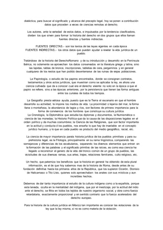 dialéctica, para buscar el significado y alcance del precepto legal, hoy se ponen a contribución 
datos que proceden a veces de ciencias remotas al derecho. 
Los autores, ante la variedad de estos datos, e impulsados por la tendencia clasificadora, 
dividen los que sirven para formar la historia del derecho en dos grupos que ellos llaman 
fuentes directas y fuentes indirectas. 
FUENTES DIRECTAS.- son los textos de las leyes vigentes en cada época 
FUENTES INDIRECTAS.- los otros datos que pueden ayudar a revelar la vida jurídica de un 
pueblo. 
Tratándose de la historia del DerechoRomano y de su introducción y desarrollo en la Península 
Ibérica, no solamente se aprovechan los datos conservados en la literatura griega y latina, sino 
las lapidas, tablas de bronce, inscripciones, tabletas de cera, pergaminos y en general 
cualquiera de los restos que han podido desenterrarse de las ruinas de viejas poblaciones. 
La Papirología, o estudio de los papiros encontrados, donde se consignan contratos, 
testamentos y otros actos jurídicos, que muestran como se aplicaba la ley, es ahora una 
ciencia cultivada que da a conocer cual era el derecho viviente no solo en la época a que el 
papiro se refiere, sino a las épocas anteriores, por la persistencia que tienen las forma antiguas 
entre los curiales de todos los tiempos. 
La Geografía presta valiosa ayuda, puesto que es la Tierra el escenario en que el hombre 
desarrolla su actividad, le impone los medios de vida. La proximidad o lejanía del mar, la forma 
llana o montañosa, la abundancia de lagos y ríos, son factores de primera importancia para la 
forma de convivencia de los hombres que construye su cultura jurídica. 
La Cronología, la Diplomática que estudia los diplomas y documentos, la Numismática o 
ciencia de las monedas; la Historia Política que da la causa de las disposiciones legales en el 
orden político y de muchas costumbres; la Ciencia de las Religiones, que son factor importante 
en la actitud y conducta d los pueblos, nos enseña lo que hay de invariable en el concepto 
jurídico humano, y lo que en cada pueblo es producto del medio geográfico, racial, etc. 
La ciencia de mayor importancia parala historia jurídica de los pueblos primitivos y para su 
prehistoria legal, es la Filología, principalmente en su rama lingüística, comparando las 
semejanzas y diferencias de los vocabularios, separando los diversos elementos que entran en 
la formación de las palabras y el significado primitivo de las raíces, es como esa ciencia ha 
llegado a reconstruir el genero de la vida del tronco común de un grupo de pueblos, las 
vicisitudes de sus diversas ramas, sus artes, trajes, relaciones familiares, culto religioso, etc. 
Un hecho, que paterniza los beneficios que la historia en general ha obtenido de esta plural 
información, es el de que hoy sabemos mas de la historia de Roma, desde antes de su 
fundación definitiva hasta los primeros años de la República, que los supieron Cicerón, Dionisio 
de Halicarnaso o Tito Livio, quienes solo aprovechaban los anales con sus místicos y aun 
increíbles hechos. 
Debemos de dar tanta importancia al estudio de la cultura indígena como a la española, porque 
esta larvada, oculta en la mentalidad del indígena, que por el mestizaje, por la actitud del indio 
ante el derecho, se filtra en todos los tejidos de nuestro organismo social, y obra como fuerza 
retardataria, exactamente proporcional y en sentido contrario que la fuerza aceleradora del 
derecho europeo. 
Para la historia de la cultura jurídica en México tan importante es conocer las violaciones de la 
ley que la ley misma, si no es como materia de la violación. 
 