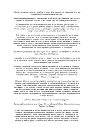 enfrentan las culturas indígena y española, al tiempo de la conquista y la colonización de lo que 
hoy es el territorio de la República Mexicana. 
A partir de ese enfrentamiento y como resultado de los hechos que conocemos, nace un nuevo 
derecho: el novohispano, el cual a su vez formaba parte del sistema jurídico castellano. 
El derecho es mas que una manifestación cultural de una sociedad, ya que supera a la 
sociedad misma, pues es quien le da forma, en base al fenómeno social para reglamentarlo. 
Porello cualquier comunidad humana va construyendo su sistema propio y especifico, el cual 
siempre estará referido a una comunidad determinada. 
En la medida en que la comunidad cambia o evoluciona, el sistema jurídico que la regula 
cambiara o evolucionara, de tal forma que el derecho es constantemente cambiante. 
La Historia es el estudio sistemático, critico e interpretativo de hechos del pasado que han 
tenido relevancia y trascendencia social, por ello el fenómeno jurídico del pasado es también el 
objeto del quehacer histórico. Por lo tanto, la historia del derecho es la disciplina que estudia de 
manera sistemática, critica e interpretativa de los fenómenos jurídicos del pasado que 
verdaderamente han tenido importancia y trascendencia en la sociedad. 
El verdadero jurista no es el que sabe leyes, sino el capacitado para interpretar el derecho, es 
decir, el que tiene criterio jurídico. 
La sociedad al ser una realidad en constante evolución hace que el sistema jurídico que la rige 
viva en permanente cambio, el derecho vigente no es mas que un eslabón de la cadena de ese 
interminable evolucionar el derecho. 
El método interpretativo histórico-jurídico es de gran relevancia en el quehacer de los juristas. 
La disciplina d la historia del derecho no concluye su labor con el desentrañar los antecedentes 
históricos de una institución determinada, el sistema jurídico, para comprenderlo en su 
totalidad, finca los conocimientos de una interpretación global del derecho, afirmando la 
naturaleza unitaria del mismo y permitiendo a los juristas tomar conciencia delmomento 
histórico del cual son protagonistas. 
El estudio del modo como se ha realizado la ciencia a través del tiempo, es hecho por una 
disciplina muy importante llamada “histografía” la cual se ha definido como “la historia de la 
historia”. Esta nos va narrando los diversos métodos de trabajo que han desarrollado los 
historiadores, ya sea d manera individual o a través de las escuelas o corrientes. Ortolán decía 
que todo jurista tenia que ser historiador, pues aquel que pretenda conocer la ciencia del 
derecho o ignore sus raíces históricas, difícilmente llegara a dominar dicha ciencia del derecho, 
de ahí que todos los juristas partan del conocimiento histórico-jurídico para realmente conocer 
su propia disciplina. 
La historia del derecho existe desde que existe la ciencia jurídica. 
Dicha disciplina nació como tal, en el siglo XIX con la Escuela histórica del derecho alemán, de 
Federico Von Savigny. 
A partir del antecedente de la Edad Media en que surge el derecho común, de los pueblos 
europeos, como resultado de la amalgama del derecho romano con el canónico y algunos 
elementos germánicos, el cual tuvo vigencia casi absoluta no solo en Europa sino en los 
lugares donde se impuso la cultura europea, o sea sus colonias, hasta muy entrado el siglo 
XVIII, en que algunos países, principalmente España, empiezan a desarrollar un “derecho 
nacional” o “derecho patrio”. Cuando se inicia el estudio del “derecho patrio” se buscan las 
 