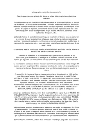 raíces propias, nacionales de ese derecho. 
Es en la segunda mitad del siglo XIX donde se señala el inicio de la histografíajurídica 
mexicana. 
Tradicionalmente se han considerado dos grandes etapas de la histografía jurídica: la historia 
de las fuentes y la historia de las instituciones. La primera no es otra cosa que la descripción 
ordenada cronológicamente de los diversos textos y cuerpos legislativos que han regido la vida 
jurídica de un país en el pasado, mencionando todos aquellos aspectos que de una u otra 
forma nos pueden ayudar a comprenderlos mejor: autores, influencias, contenido, textos 
explicativos, derogación, etc... 
La llamada historia de las instituciones en la que el historiador del derecho se va a asomar en 
el contenido de esos textos jurídicos del pasado, para estudiar las insti tuciones jurídicas 
pretéritas y consecuente evaluación. Así tenemos por ejemplo estudios sobre los tribunales, el 
matrimonio, los parlamentos, etc..., como eran otrora y como fueron cambiando la paso de los 
años y siglos. 
En los últimos años ha tomado gran impulso la llamada historia económica y social, este es un 
esfuerzo que apenas comienza a realizarse. 
La historia de las fuentes es el antecedente lógico y necesario de la historia de las 
instituciones, pues mientras no se disponga de un inventario completo y confiable de las 
normas que regularon una institución del pasado seria inútil querer estudiar dicha institución. 
La historia de las fuentes del derecho mexicano comienza a hacerse hacia finales del siglo XIX, 
cuando aparecen los primeros libros propios de la materia, los cuales solo se ocupaban de la 
historia de las fuentes. Se caracterizan por tener una fuerte dosisde derechos español e 
indiano. 
El primer libro de historia del derecho mexicano como tal es el que publico en 1896, en San 
Juan Bautista de Tabasco, Don Gregorio Castellanos, bajo el titulo de “COMPENDIO 
HISTORICO SOBRE LAS FUENTES DEL DERECHO” que comprende la codificación romana, 
canónica, germánica, goda, francesa, española y mexicana, con un tratado espacial sobre la 
legislación mercantil y una monografía sobre la abogacía entre los romanos. 
Posteriormente tenemos el segundo libro, el de Don Manuel Ortiz de Montellano, bajo el titulo 
de “HISTORIA DE LA LEGISLACION DE ESPAÑA EN SUS COLONIAS AMERICANAS Y 
ESPACIALMENTE EN MEXICO", que fue publicado en la capital de la República. 
Al igual que los liberales dieron su visión de la historia de México bajo el titulo de “MEXICO, SU 
EVOLUCION SOCIAL”, impresa en España, los positivistas hicieron lo mismo a comienzos del 
siglo XX con la monumental obra colectiva que dirigiera Don Justo sierra intitulada “MEXICO, 
SU EVOLUCION SOCIAL” impresa en España por J. Ballesca entre 1900 y 1902, en dicha 
obra no podía faltar un capitulo jurídico, el cual fue encomendado a Don Jorge Vera Estaño, 
quien lo redacto con el titulo "LA EVOLUCION JURIDICA".” 
Tradicionalmente la historia de México se ha dividido en tres partes: la Prehispánica, la Colonial 
y la Independiente. En cuanto a la historia general del derecho en el mundo occidental, se 
sustenta en dos pilares: la adopción del ius commune en la Europa continental y el triunfo de 
las ideas jurídicas postuladas por la Ilustración. Trasladadas estas categorías a México,vemos 
que la primera coincide con la conquista española y la segunda con nuestra Independenci a. 
Son muchos los postulados jurídicos de la Ilustración, sin embrago, se pueden reducir a tres: 
 