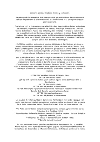 soberanía popular, Estado de derecho y codificación. 
La gran aportación del siglo XX es el derecho social, que entre nosotros se concreto con la 
revisión del positivismo al final del Porfiriato, la Constitución de 1917 y la legislación social 
posrevolucionaria. 
En el año de 1833 el Vicepresidente de la República Don Valentín Gómez Farias, en funciones 
de Presidente, suprimió la Universidad de México y en su lugar estableció una Dirección 
General de Instrucción Pública para el Distrito y otros Territorios Federales, la cual creo a su 
vez un establecimiento de Ciencias Jurídicas que se instalo en el Antiguo Colegio de San 
Idelfonso. Diez meses mas tarde, en julio de 1834 el presidente Santa Anna restableció la 
Universidad y a tal efecto dispuso que el estudio de la jurisprudencia se llevara a cabo en los 
Colegios de San Juan de Letrán y San Gregorio. 
En 1842 se expidió un reglamento de estudios del Colegio de San Idelfonso, en el que se 
dispuso que habría dos cátedras de jurisprudencia, una de las cuales era de Derecho Civil y 
Patrio. En 1843 aparece un nuevo plan de estudios que organizo la carrera del foro en cuatro 
años en cada uno de los cuales se programaba un curo de Derecho Patrio; en tanto que para 
obtener el grado de Doctor en Leyes se requerían de otros cuatro años. 
Bajo la presidencia del Sr. Gral. Felix Zuluaga en 1858 se volvió a instalar laUniversidad de 
México (cerrada poco antes por el Presidente Comonfort), y entonces se dispuso el 
establecimiento de una cátedra de Derecho romano comparado con el derecho Patrio. 
Posteriormente y tras oro intervalo de clausura decretado por el 2º imperio, la Universidad 
volvió a abrir sus puertas, se sucedieron varias leyes que estipulaban cambios en los planes de 
estudio de la carrera de Licenciado en Derecho, tal desarrollo se sintetiza de la manera 
siguiente: 
LEY DE 1867 establece 2 cursos de Derecho Patrio 
LEY DE 1869 mismo criterio 
LEY DE 1877 suprime la materia y solo se tocan algunos temas de Derecho Civil y 
Constitucional 
LEY DE 1889 mismo criterio 
LEY DE 1897 se perfila en el mismo sentido 
LEY DE 1902 amplia específicamente contenidos históricos de Derecho Constitucional, 
Derecho Civil, Derecho Mercantil y Derecho Penal. 
LEY DE 1905 igual que la anterior 
LEY DE 1907 se perfila en el mismo sentido 
Los estudios de Historia Jurídica en Iberoamérica han tenido un inicio tardío y desigual y en 
nuestro país el primer tratadista que vislumbro en alguna medida la autonomía para la materia 
fue el ilustre maestro Don Jacinto Pallares (1845-1904). Entre sus obras podemos citar: 
* “El Poder Judicial” tratado completo de la organización, completa y procedimientos de los 
Tribunales de la República. (1874) 
* “Curso Completo de Derecho Mexicano o exposición filosófica, histórica y doctrinal de toda la 
legislación mexicana” (1901) 
* “Inteligencia del artículo 16 de la Constitución de 1857” (1882) 
* “Derecho Mercantil mexicano” 
En 1914 elentonces Director de la Escuela Nacional de Jurisprudencia Sr. Lic. Natividad 
Macías hizo una critica al plan de estudios vigente y apunto las primeras transformaciones de 
la enseñanza del derecho bajo la influencia revolucionaria, al efecto que apunto que “la historia 
 