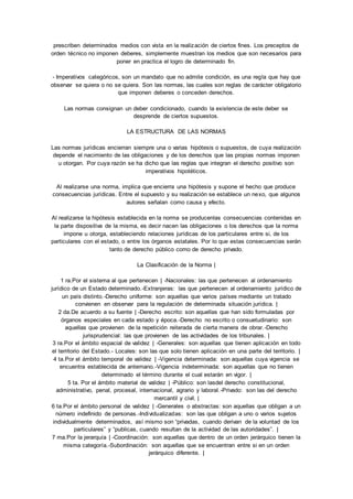 prescriben determinados medios con vista en la realización de ciertos fines. Los preceptos de 
orden técnico no imponen deberes, simplemente muestran los medios que son necesarios para 
poner en practica el logro de determinado fin. 
- Imperativos categóricos, son un mandato que no admite condición, es una regla que hay que 
observar se quiera o no se quiera. Son las normas, las cuales son reglas de carácter obligatorio 
que imponen deberes o conceden derechos. 
Las normas consignan un deber condicionado, cuando la existencia de este deber se 
desprende de ciertos supuestos. 
LA ESTRUCTURA DE LAS NORMAS 
Las normas jurídicas encierran siempre una o varias hipótesis o supuestos, de cuya realización 
depende el nacimiento de las obligaciones y de los derechos que las propias normas imponen 
u otorgan. Por cuya razón se ha dicho que las reglas que integran el derecho positivo son 
imperativos hipotéticos. 
Al realizarse una norma, implica que encierra una hipótesis y supone el hecho que produce 
consecuencias jurídicas. Entre el supuesto y su realización se establece un nexo, que algunos 
autores señalan como causa y efecto. 
Al realizarse la hipótesis establecida en la norma se producenlas consecuencias contenidas en 
la parte dispositiva de la misma, es decir nacen las obligaciones o los derechos que la norma 
impone u otorga, estableciendo relaciones jurídicas de los particulares entre si, de los 
particulares con el estado, o entre los órganos estatales. Por lo que estas consecuencias serán 
tanto de derecho público como de derecho privado. 
La Clasificación de la Norma | 
1 ra.Por el sistema al que pertenecen | -Nacionales: las que pertenecen al ordenamiento 
jurídico de un Estado determinado.-Extranjeras: las que pertenecen al ordenamiento jurídico de 
un país distinto.-Derecho uniforme: son aquellas que varios países mediante un tratado 
convienen en observar para la regulación de determinada situación jurídica. | 
2 da.De acuerdo a su fuente | -Derecho escrito: son aquellas que han sido formuladas por 
órganos especiales en cada estado y época. -Derecho no escrito o consuetudinario: son 
aquellas que provienen de la repetición reiterada de cierta manera de obrar. -Derecho 
jurisprudencial: las que provienen de las actividades de los tribunales. | 
3 ra.Por el ámbito espacial de validez | -Generales: son aquellas que tienen aplicación en todo 
el territorio del Estado.- Locales: son las que solo tienen aplicación en una parte del territorio. | 
4 ta.Por el ámbito temporal de validez | -Vigencia determinada: son aquellas cuya vigencia se 
encuentra establecida de antemano.-Vigencia indeterminada: son aquellas que no tienen 
determinado el término durante el cual estarán en vigor. | 
5 ta. Por el ámbito material de validez | -Público: son lasdel derecho constitucional, 
administrativo, penal, procesal, internacional, agrario y laboral. -Privado: son las del derecho 
mercantil y civil. | 
6 ta.Por el ámbito personal de validez | -Generales o abstractas: son aquellas que obligan a un 
número indefinido de personas.-Individualizadas: son las que obligan a uno o varios sujetos 
individualmente determinados, así mismo son “privadas, cuando derivan de la voluntad de los 
particulares” y “publicas, cuando resultan de la actividad de las autoridades”. | 
7 ma.Por la jerarquía | -Coordinación: son aquellas que dentro de un orden jerárquico tienen la 
misma categoría.-Subordinación: son aquellas que se encuentran entre si en un orden 
jerárquico diferente. | 
 