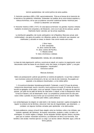 terminó apoderándose del control político de estos pueblos. 
5. Horizonte posclásico (850 a 1200, aproximadamente). Éste es el tiempo de la transición de 
la teocracia a los gobiernos militaristas. Sobresalen los pueblos de la zona mixteco-zapoteca y 
tolteca-chichimeca, de los que ya podemos encontrar auténticas fuentes históricas para 
conocer su desarrollo con veracidad. 
6. Horizonte histórico (1200 a 1517). En esta época se formaron los grandes imperios militares 
mediante el sistema de conquistas y de tributación, como es el caso de los aztecas, quienes 
finalmente fueron vencidos por las armas españolas. 
La distribución geográfica del mundo prehispánico de la República Mexicana actual, está 
conformadopor una gama de pueblos con diferentes grados de civilización que requieren ser 
clasificados y ubicados en áreas; la división más común resalta seis zonas: 
I. Zona maya. 
II. Zona oaxaqueña. 
III. Zona costera del Golfo. 
IV. Zona costera del Pacífico.. 
V. Meseta central. 
VI. Zona chichimeca o bárbara. 
ORGANIZACIÓN SOCIAL DE LOS MEXICAS. 
La base de toda organización política y social era el calpulli, en cuanto a la organización social 
descansaba sobre las bases de una división entre dos clases: la di rigente “pipillin” y una gran 
masa trabajadora “macehualtin”. 
Estructura Judicial 
Mexicas (Aztecas) 
Había una jerarquización judicial que permitía un sistema de apelación, lo que lleva a deducir 
que el proceso azteca era biinstancial y tal vez con más de dos instancias. Se juzgaba por 
separado a los plebeyos {rnacehuales) y a los nobles {pillis) 
1. A la justicia la llamaban tlamelahuacachinaliztli ("ordenado o recto") El juez de primera 
instancia era denominado teuctli o tecuhtli y hacía justicia en el tecalli. El nombre de teuctli o 
tecuhtli se agregaba al del sujeto, como por ejemplo, Popoca tecuhtli. El cargo era de elección 
popular, por parte de los jefes de familia de cada barrio o calpulli, si bien la designación oficial 
la hacía el tlatoani y era de desempeño anual. La competencia jurisdiccional era sólo para 
casos civiles o penales de poca monta que se suscitaran entre los vecinos del calpulli. Había 
tecuhtlis para nobles y para plebeyos. 
Los centectlapixques los elegían en cada barrio o de manera anual;eran sujetos encargados de 
regular la conducta de las familias y denunciar todo tipo de irregularidades que observaran, y 
contaban con algunos hombres armados para aprehender a los delincuentes. 
Se tenía preferencia porque el teuctli fuera elegido entre los hombres cultos o los militares, que 
hubieran egresado del Calmécac, de buenas costumbres, prudente y sabio, no dado a la 
embriaguez ni a recibir regalos o halagos. Se les asignaba también algunas tierras y esclavos 
para que no tuvieran necesidad económica y se dedicaran de lleno a sus funciones. Ese 
beneficio sólo duraba mientras ejercían su cargo. Los vecinos debían ofrecerles agua y leña de 
forma gratuita. 
 