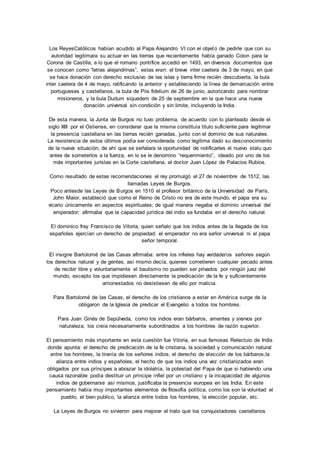 Los ReyesCatólicos habían acudido al Papa Alejandro VI con el objeto de pedirle que con su 
autoridad legitimara su actuar en las tierras que recientemente había ganado Colon para la 
Corona de Castilla, a lo que el romano pontífice accedió en 1493, en diversos documentos que 
se conocen como “letras alejandrinas”, estas eran: el breve inter caetera de 3 de mayo, en que 
se hace donación con derecho exclusivo de las islas y tierra firme recién descubierta, la bula 
inter caetera de 4 de mayo, ratificando la anterior y estableciendo la línea de demarcación entre 
portugueses y castellanos, la bula de Piis fidelium de 26 de junio, autorizando para nombrar 
misioneros, y la bula Dudum siquedem de 25 de septiembre en la que hace una nueva 
donación universal sin condición y sin limite, incluyendo la India. 
De esta manera, la Junta de Burgos no tuvo problema, de acuerdo con lo planteado desde el 
siglo XIII por el Ostiense, en considerar que la misma constituía titulo suficiente para legitimar 
la presencia castellana en las tierras recién ganadas, junto con el dominio de sus naturales. 
La resistencia de estos últimos podía ser considerada como legitima dado su desconocimiento 
de la nueva situación, de ahí que se señalara la oportunidad de notificarles el nuevo statu quo 
antes de someterlos a la fuerza, en lo se le denomino “requerimiento”, ideado por uno de los 
más importantes juristas en la Corte castellana, el doctor Juan López de Palacios Rubios. 
Como resultado de estas recomendaciones el rey promulgó el 27 de noviembre de 1512, las 
llamadas Leyes de Burgos. 
Poco antesde las Leyes de Burgos en 1510 el profesor británico de la Universidad de París, 
John Maior, estableció que como el Reino de Cristo no era de este mundo, el papa era su 
vicario únicamente en aspectos espirituales; de igual manera negaba el dominio universal del 
emperador; afirmaba que la capacidad jurídica del indio se fundaba en el derecho natural. 
El dominico fray Francisco de Vitoria, quien señalo que los indios antes de la llegada de los 
españoles ejercían un derecho de propiedad; el emperador no era señor universal ni el papa 
señor temporal. 
El insigne Bartolomé de las Casas afirmaba: entre los infieles hay verdaderos señores según 
los derechos natural y de gentes, así mismo decía, quienes cometieren cualquier pecado antes 
de recibir libre y voluntariamente el bautismo no pueden ser privados por ningún juez del 
mundo, excepto los que impidiesen directamente la predicación de la fe y suficientemente 
amonestados no desistiesen de ello por malicia. 
Para Bartolomé de las Casas, el derecho de los cristianos a estar en América surge de la 
obligaron de la Iglesia de predicar el Evangelio a todos los hombres. 
Para Juan Ginés de Sepúlveda, como los indios eran bárbaros, amentes y siervos por 
naturaleza, los creía necesariamente subordinados a los hombres de razón superior. 
El pensamiento más importante en esta cuestión fue Vitoria, en sus famosas Relectuio de Indis 
donde apunta: el derecho de predicación de la fe cristiana, la sociedad y comunicación natural 
entre los hombres, la tiranía de los señores indios, el derecho de elección de los bárbaros,la 
alianza entre indios y españoles, el hecho de que los indios una vez cristianizados eran 
obligados por sus príncipes a abrazar la idolatría, la potestad del Papa de que si habiendo una 
causa razonable podía destituir un príncipe infiel por un cristiano y la incapacidad de algunos 
indios de gobernarse así mismos, justificaba la presencia europea en las India. En este 
pensamiento había muy importantes elementos de filosofía política, como los son la voluntad el 
pueblo, el bien publico, la alianza entre todos los hombres, la elección popular, etc. 
La Leyes de Burgos no sirvieron para mejorar el trato que los conquistadores castellanos 
 