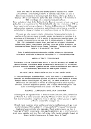 daban a los indios, las denuncias ante la Corte acerca de esos abusos no cesaron, 
particularmente a la labor de fray Bartolomé de las Casas, lo que motivo una seria de 
disposiciones protectoras de los indios por parte de la Corona, entre las que destaca la 
Ordenaza sobre el buen Tratamiento de los indios dado por Carlos I el 17 de noviembre de 
1526, sin embargo esta no presento una soluciona a fondo. 
Como resultado del trabajo de fray Bartolomé de las Casas, el emperador convoco a una nueva 
junta, ahora en el monasterio de San Pablo de Valladolid, entre mayo y noviembre de 1542, en 
donde Leyes nuevas fueron promulgadas en Barcelona de 20 de noviembre de 1542; cuerpo 
legal que venia a reorganizar completamente la administración colonial indiana, se prohibía la 
esclavitud de los indios y se limitaba el termino de la encomienda a la vida del encomendero. 
El revuelo que estas causaron entre los colonizadores, hasta con unlevantamiento de 
españoles en Perú, provoco que el emperador revocara las disposiciones restrictivas de la 
encomienda, el 20 de octubre de 1545; la reacción de los misioneros no se hizo esperar, por 
esa causa el monarca convoco a una nueva junta de teólogos y juristas en Valladolid entre 
1550 y 1551, de esa junta no surgió ningún texto legal, pero si brotaron criterios que 
posteriormente sirvieron a los soberanos españoles, mismo que vendrían a reflejar en Las 
ordenanzas de Nuevos Descubrimientos, Nuevas Poblaciones y Pacificación de los indios 
dadas el 13 de julio de 1573 por Felipe II. 
Dentro de las instituciones jurídicas que los españoles utilizaron en sus empresas 
colonizadoras en las indias se encuentran: La Capitulación, La Hueste y la Instrucción. 
MARCO HISTÓRICO DE REFERENCIA 
En el aspecto jurídico el sistema romano-canónico se impondría en nuestro país a través del 
derecho castellano, no solamente porque así se estableció desde un principio, sino también 
porque las autoridades llamadas a gobernar la Nueva España estaban formadas en la tradición 
jurídica castellana y por lo mismo ese era el régimen de aplicar. 
EL PROBLEMA DE LA DISPERSIÓN LEGISLATIVA EN LA EDAD MEDIA 
Se conocían dos etapas: la alta edad media y la baja edad media. En la alta edad media se 
identificaba por la multitud de entidades políticas, muchos de los cuales respondían al mismo 
tiempo a diversos núcleos de poder (rey, señor, etc.), con esferas de influencias muy mal 
diferenciadas, ello fue la causa de infinidad de sistemas jurídicos de lo mas dispar que 
florecieron, cadanúcleo de población pretendía tener su propio ordenamiento jurídico a los 
cuales en términos generales se les conocía como “fueros municipales”. 
BUSCANDO LA UNIFICACIÓN LEGISLATIVA EN CASTILLA 
Esto corresponde a la baja edad media en donde se inicia la unificación política, sería iniciado 
por Fernando III, el “santo” pero sobre todo su hijo Alfonso X el “sabio”, fue quien realmente 
llevó al derecho castellano a los primeros plenos de la Europa medieval , aunque no logró la 
unificación pero sentó las bases para ello. 
Alfonso X mandó traducir del latín al castellano, con algunas modificaciones por lo que no era 
exactamente igual, el “Liber Judiciorum” con lo que se llamó “Fuero Juzgo” mismo que se 
otorgó como fuero municipal o varias localidades. Mandó también preparar una clase de 
“código tipo” o “modelo” para otorgarlo a todas aquellas poblaciones que no tenían fuero propio 
a este cuerpo legislativo se le llamó “fuero real” aunque no fue muy bien aceptado. Después se 
dictaron también el ordenamiento de Alcalá o “Leyes de Alcalá”. 
 
