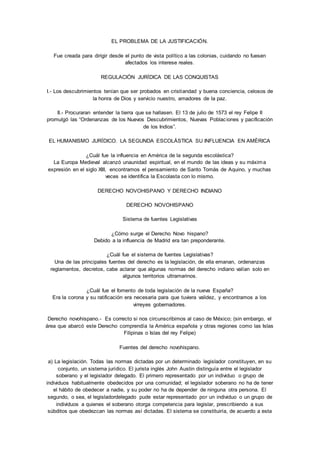 EL PROBLEMA DE LA JUSTIFICACIÓN. 
Fue creada para dirigir desde el punto de vista político a las colonias, cuidando no fuesen 
afectados los interese reales. 
REGULACIÓN JURÍDICA DE LAS CONQUISTAS 
I.- Los descubrimientos tenían que ser probados en cristiandad y buena conciencia, celosos de 
la honra de Dios y servicio nuestro, amadores de la paz. 
II.- Procuraran entender la tierra que se hallasen. El 13 de julio de 1573 el rey Felipe II 
promulgó las “Ordenanzas de los Nuevos Descubrimientos, Nuevas Poblac iones y pacificación 
de los Indios”. 
EL HUMANISMO JURÍDICO. LA SEGUNDA ESCOLÁSTICA SU INFLUENCIA EN AMÉRICA 
¿Cuál fue la influencia en América de la segunda escolástica? 
La Europa Medieval alcanzó unaunidad espiritual, en el mundo de las ideas y su máxima 
expresión en el siglo XIII, encontramos el pensamiento de Santo Tomás de Aquino, y muchas 
veces se identifica la Escolasta con lo mismo. 
DERECHO NOVOHISPANO Y DERECHO INDIANO 
DERECHO NOVOHISPANO 
Sistema de fuentes Legislativas 
¿Cómo surge el Derecho Novo hispano? 
Debido a la influencia de Madrid era tan preponderante. 
¿Cuál fue el sistema de fuentes Legislativas? 
Una de las principales fuentes del derecho es la legislación, de ella emanan, ordenanzas 
reglamentos, decretos, cabe aclarar que algunas normas del derecho indiano valían solo en 
algunos territorios ultramarinos. 
¿Cuál fue el fomento de toda legislación de la nueva España? 
Era la corona y su ratificación era necesaria para que tuviera validez, y encontramos a los 
virreyes gobernadores. 
Derecho novohispano.- Es correcto si nos circunscribimos al caso de México; (sin embargo, el 
área que abarcó este Derecho comprendía la América española y otras regiones como las Islas 
Filipinas o Islas del rey Felipe) 
Fuentes del derecho novohispano. 
a) La legislación. Todas las normas dictadas por un determinado legislador constituyen, en su 
conjunto, un sistema jurídico. El jurista inglés John Austin distinguía entre el legislador 
soberano y el legislador delegado. El primero representado por un individuo o grupo de 
individuos habitualmente obedecidos por una comunidad; el legislador soberano no ha de tener 
el hábito de obedecer a nadie, y su poder no ha de depender de ninguna otra persona. El 
segundo, o sea, el legisladordelegado pude estar representado por un individuo o un grupo de 
individuos a quienes el soberano otorga competencia para legislar, prescribiendo a sus 
súbditos que obedezcan las normas así dictadas. El sistema se constituiría, de acuerdo a esta 
 
