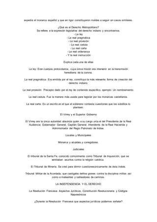 expedía el monarca español y que en rigor constituyeron moldes a seguir en casos similares. 
¿Qué es el Derecho Metropolitano? 
Se refiere a la expresión legislativa del derecho indiano y encontramos. 
- La ley 
- La real pragmática 
- La real provisión 
- La real cedula 
- La real carta 
- La real ordenanza 
- Y la real instrucción 
Explica cada una de ellas 
La ley: Eran cuerpos protocolarios, cuya única misión era intervenir en la transmisión 
hereditaria de la corona. 
La real pragmática: Era emitida por el rey, constituyo la más relevante forma de creación del 
derecho indiano. 
La real provisión: Precepto dado por el rey de contenido especifico, ejemplo: Un nombramiento. 
La real cedula: Fue la manera más usada para legislar por los monarcas castellanos. 
La real carta: Es un escrito en el que el soberano contesta cuestiones que los súbditos lo 
plantean. 
El Virrey y el Superior Gobierno 
El Virrey era la única autoridad absoluta quién a su cargo unía el del Presidente de la Real 
Audiencia; Gobernador General, Capitán General, Intendente de la Real Hacienda y 
Administrador del Regio Patronato de Indias. 
Locales y Municipales 
Monarca y alcaldes y corregidores. 
Judiciales 
El tribunal de la Santa Fe, conocido comúnmente como Tribunal de Inquisición, que se 
ventilaban asuntos contra la religión católica. 
El Tribunal de Minería. Se creó para dirimir cuestionesúnicamente de ésta índole. 
Tribunal Militar de la Acordada, que castigaba delitos graves contra la disciplina militar, así 
como a maleantes y salteadores de caminos. 
LA INDEPENDENCIA Y EL DERECHO 
La Revolución Francesa. Aspectos Jurídicos, Constitución Revolucionaria y Códigos 
Napoleónicos 
¿Durante la Revolución Francesa que aspectos jurídicos podemos señalar? 
 